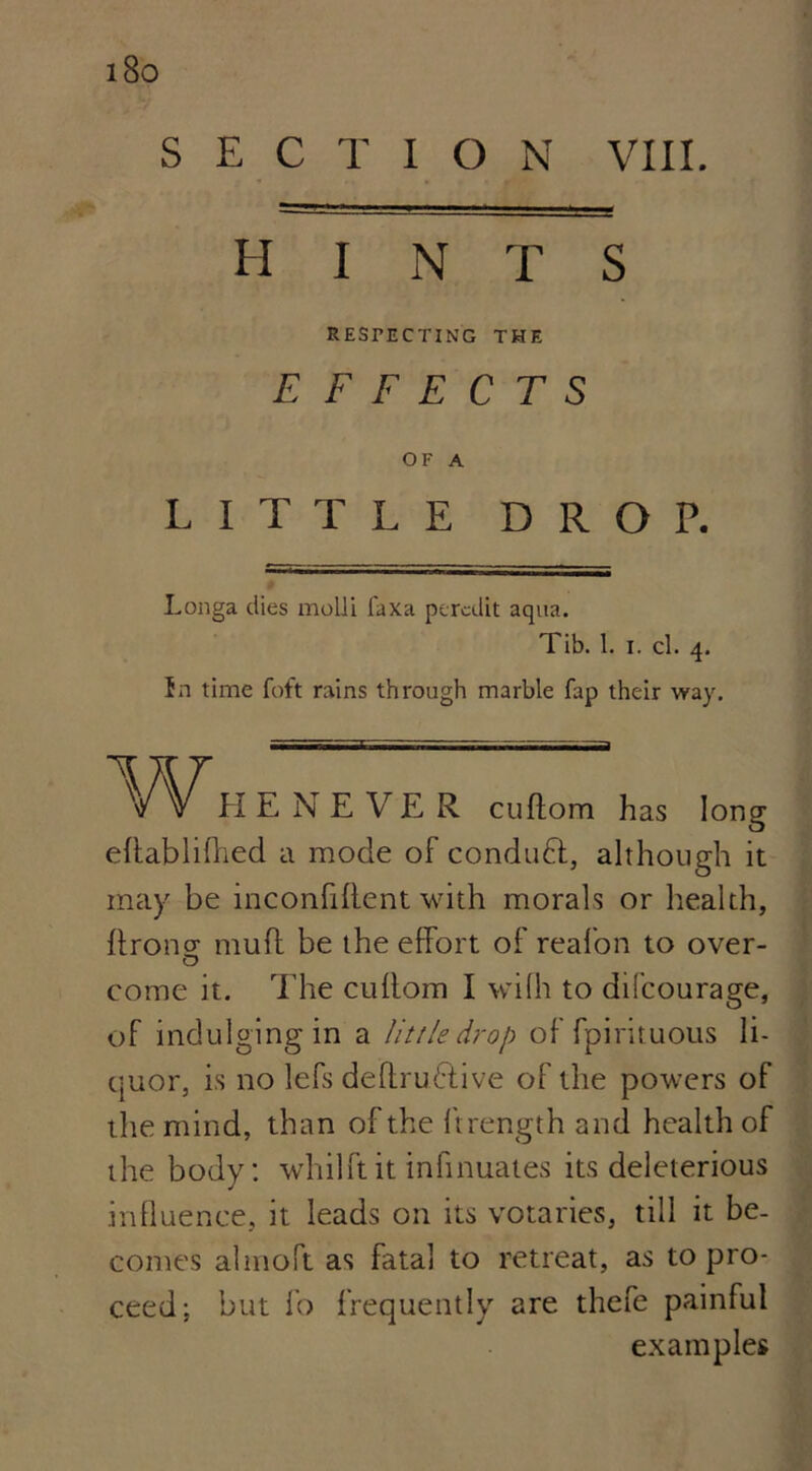 HINTS RESPECTING THE EFFECTS OF A LITTLE DROP. Longa dies molli faxa peraiit aqua. Tib. I. i. cl. 4. in time foft rains through marble fap their way. Whenever cuiiom has long eltablifhed a mode of conduct, although it may be inconfiftent with morals or health, ftronsr muff be the effort of reafon to over- come it. The cullom I wilh to difcourage, of indulging in a little drop of fpirituous li- quor, is no lefs deffrubtive of the powers of the mind, than of the ftrength and health of the body: whilftit infinuates its deleterious influence, it leads on its votaries, till it be- comes almoft as fatal to retreat, as to pro- ceed; but lo frequently are thefe painful examples