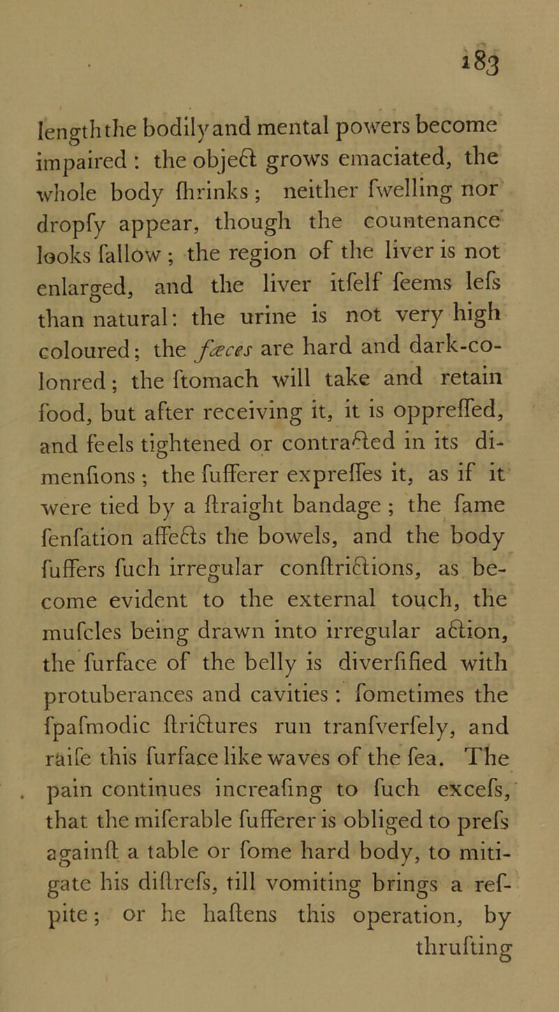 length the bodily and mental powers become impaired : the objeft grows emaciated, the whole body (brinks ; neither fwelling nor dropfy appear, though the countenance looks fallow ; the region of the liver is not enlarged, and the liver itfelf feems lefs than natural: the urine is not very high coloured; the faces are hard and dark-co- lonred; the ftomach will take and retain food, but after receiving it, it is oppreffed, and feels tightened or contrafted in its di- menfions ; the fufferer expreffes it, as if it were tied by a ftraight bandage ; the fame fenfation affefrs the bowels, and the body buffers fuch irregular conftriftions, as be- come evident to the external touch, the mufcles being drawn into irregular a6lion, the furface of the belly is diverfified with protuberances and cavities: fometimes the fpafmodic ftriftures run tranfverfely, and raife this furface like waves of the fea. The . pain continues increafmg to fuch excefs, that the miferable fufferer is obliged to prefs againft a table or fome hard body, to miti- gate his didrefs, till vomiting brings a ref- pite; or he haftens this operation, by thrufting