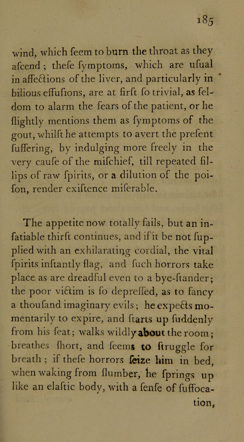 wind, which feem to burn the throat as they afcend ; thefe fymptoms, which are ufual in affe&ions of the liver, and particularly in bilious effufions, are at firft fo trivial, as fel- dom to alarm the fears of the patient, or he (lightly mentions them as fymptoms of the gout, whilfthe attempts to avert the prefent differing, by indulging more freely in the very caufe of the mifchief, till repeated fil- lips of raw fpirits, or a dilution of the poi- fon, render exiftence miferable. The appetite now totally fails, but an in- fatiable thirft continues, and if it be not fup- plied with an exhilarating cordial, the vital fpirits inftantly flag, and fuch horrors take place as are dreadful even to a bye-ftander; the poor viftim is fo depreffed, as to fancy a thoufand imaginary evils; he expefts mo- mentarily to expire, and (tarts up fuddenly from his feat; walks wildly about the room; breathes fliort, and feems to ftruggle for breath ; if thefe horrors feize him in bed, when waking from (lumber, tie fprings up like an elaftic body, with a fenfe of fuffoca-