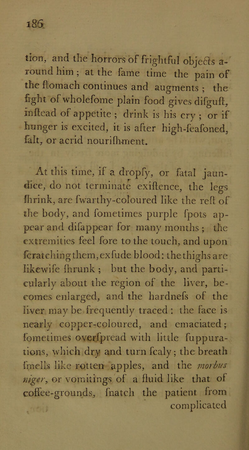 tion, and the horrors of frightful objects a- round him ; at the fame time the pain of the ftomach continues and augments ; the fight of wholefome plain food gives difguft, in Read of appetite ; drink is his cry ; or if hunger is excited, it is after high-feafoned, fait, or acrid nourifhment. At this time, if a dropfy, or fatal jaun- dice, do not terminate exiftence, the legs fhrink, are fwarthy-coloured like the reft of the body, and fometimes purple fpots ap- pear and difappear for many months ; the extremities feel fore to the touch, and upon fcratchingthem,exfude blood: the thighs are Jikewife fhrunk ; but the body, and parti- cularly about the region of the liver, be- comes enlarged, and the hardnefs of the liver may be frequently traced : the face is nearly copper-coloured, and emaciated; fometimes overlpread with little fuppura- tions, which dry and turn fcaly; the breath i'mefts like rotten apples, and the morbus tiiger, or vomitings of a fluid like that ol colfee-grounds, fnatch the patient from complicated