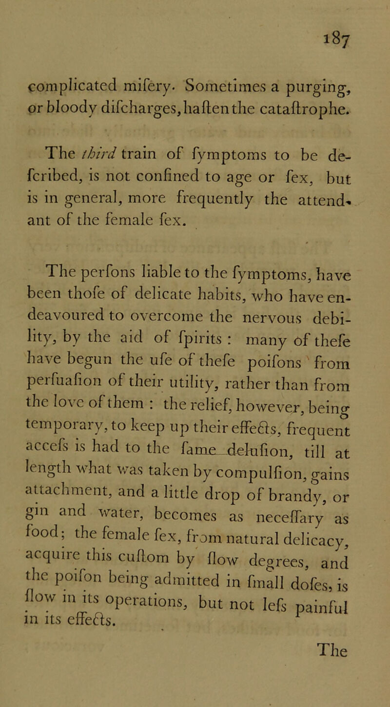 complicated mifery. Sometimes a purging, or bloody difcharges,haftenthe cataftrophe. The third train of fymptoms to be de- ferred, is not confined to age or fex, but is in general, more frequently the attend- ant of the female fex. The perfons liable to the fymptoms, have been thofe of delicate habits, who have en- deavoured to overcome the nervous debi- lity, by the aid of fpirits : many of thefe have begun the ufe of thefe poifons from perfuafion of their utility, rather than from the love of them : the relief, however, bein ex- temporary, to keep up their effe£ts, frequent accefs is had to the fame delufion, till at length what was taken by compulfion, gains attachment, and a little drop of brandy, or gin and water, becomes as neceffary as food; the female fex, from natural delicacy, acquinmhis cuftom by flow degrees, and the poifon being admitted in fmall dofes, is (low m its operations, but not lefs painful m its effects. The