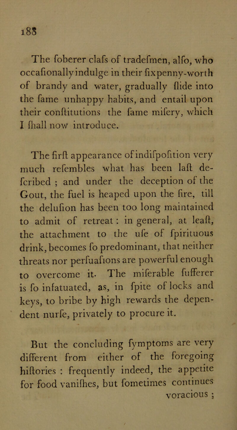 The foberer clafs of tradefmen, alfo, who occafionallyindulge in their fixpenny-worth of brandy and water, gradually Hide into the fame unhappy habits, and entail upon their conftitutions the fame mifery, which I fliall now introduce. The firfl appearance of indifpofition very much refembles what has been Iaft de- ferred ; and under the deception of the Gout, the fuel is heaped upon the fire, till the delufion has been too long maintained to admit of retreat: in general, at leaft, the attachment to the ufe of fpirituous drink, becomes fo predominant, that neither threats nor perfuafions are powerful enough to overcome it. The miferable fufferer is fo infatuated, as, in fpite of locks and keys, to bribe by high rewards the depen- dent nurfe, privately to procure it. But the concluding fymptoms are very different from either of the foregoing hiflories : frequently indeed, the appetite for food vanifhes, but fometimes continues voracious ;