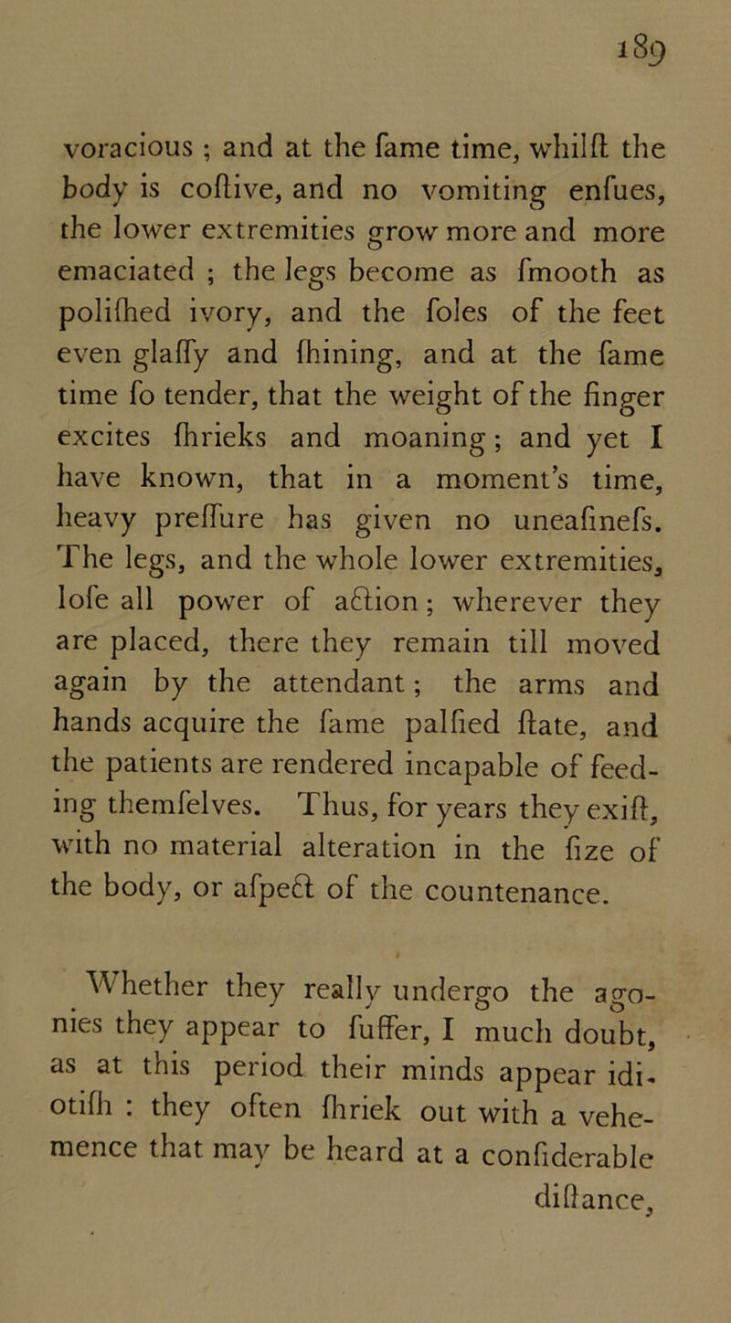 voracious ; and at the fame time, whilft the body is cofiive, and no vomiting enfues, the lower extremities grow more and more emaciated ; the legs become as fmooth as polifhed ivory, and the foies of the feet even glaffy and fhining, and at the fame time fo tender, that the weight of the finger excites Ihrieks and moaning; and yet I have known, that in a moment’s time, heavy prelfure has given no uneafinefs. The legs, and the whole lower extremities, lofe all power of action; wherever they are placed, there they remain till moved again by the attendant; the arms and hands acquire the fame palfied ftate, and the patients are rendered incapable of feed- ing themfelves. Thus, for years they exift, with no material alteration in the fize of the body, or afpe£l of the countenance. Whether they really undergo the ago- nies they appear to fuffer, I much doubt, as at this period their minds appear idi- ot 1 fli . they often fhnek out with a vehe- mence that may be heard at a confiderable difiance,