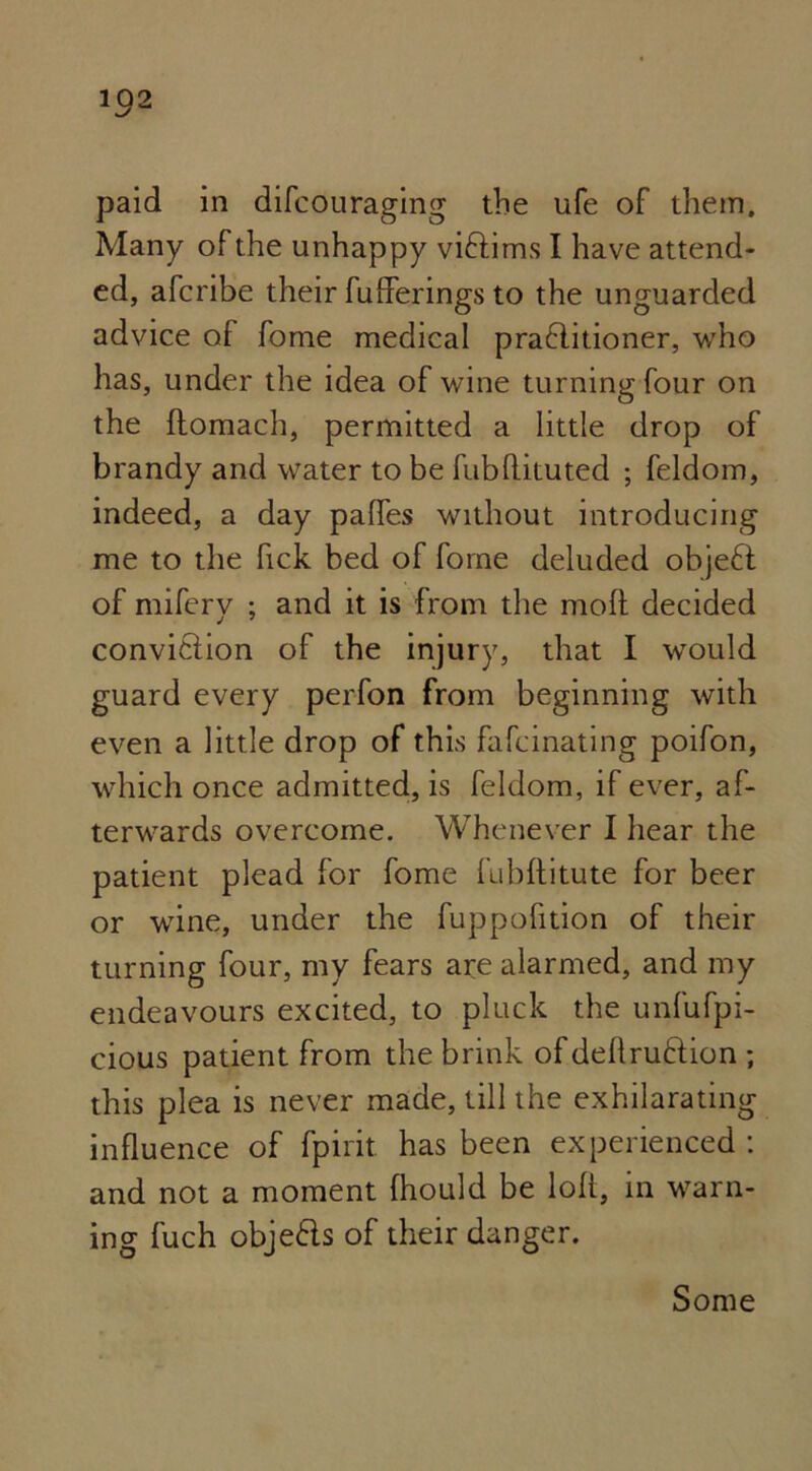 paid in difcouraging the ufe of them. Many of the unhappy viftims I have attend- ed, afcribe their fufferings to the unguarded advice of fome medical praflitioner, who has, under the idea of wine turning four on the ftomach, permitted a little drop of brandy and water to be fubflituted ; feldom, indeed, a day palfes without introducing me to the fick bed of fome deluded objeft of miferv : and it is from the molt decided j 7 conviftion of the injury, that I would guard every perfon from beginning with even a little drop of this fafcinating poifon, which once admitted, is feldom, if ever, a*r- terwards overcome. Whenever I hear the patient plead for fome fubftitute for beer or wine, under the fuppofition of their turning four, my fears are alarmed, and my endeavours excited, to pluck the unfufpi- cious patient from the brink of dellru&ion ; this plea is never made, till the exhilarating influence of fpirit. has been experienced : and not a moment fhould be loft, in warn- ing fuch objects of their danger. Some