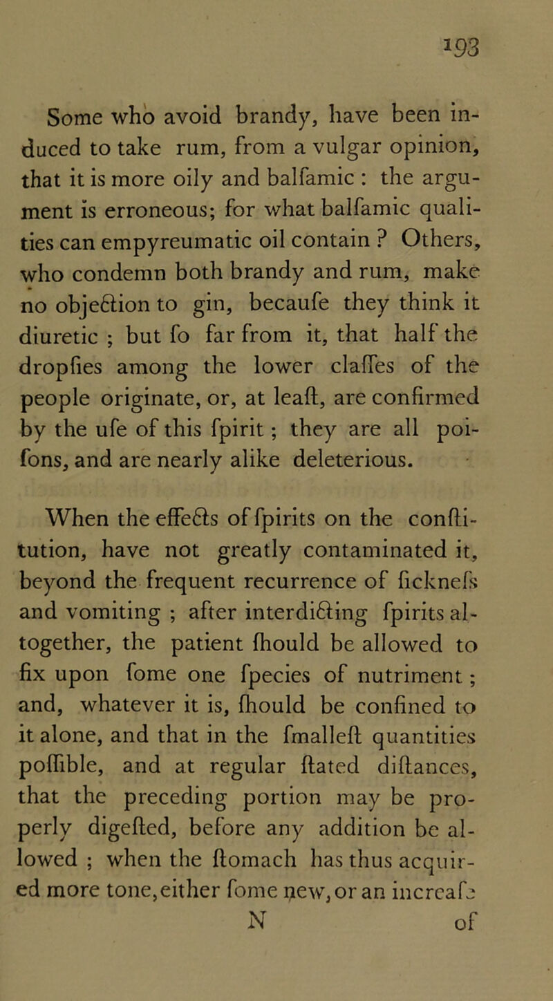 m Some who avoid brandy, have been in- duced to take rum, from a vulgar opinion, that it is more oily and balfamic : the argu- ment is erroneous; for what balfamic quali- ties can empyreumatic oil contain P Others, who condemn both brandy and rum, make no objeftion to gin, becaufe they think it diuretic ; but fo far from it, that half the droplies among the lower claffes of the people originate, or, at leafl, are confirmed by the ufe of this fpirit; they are all poi- fons, and are nearly alike deleterious. When the effe6fs of fpirits on the confti- tution, have not greatly contaminated it, beyond the frequent recurrence of ficknefs and vomiting ; after interdi&ing fpirits al- together, the patient fhould be allowed to fix upon fome one fpecies of nutriment; and, whatever it is, fhould be confined to it alone, and that in the fmallefl quantities poflible, and at regular {fated diffances, that the preceding portion may be pro- perly digeffed, before any addition be al- lowed ; when the ffomach has thus acquir- ed more tone,either fome new, or an increafe N of