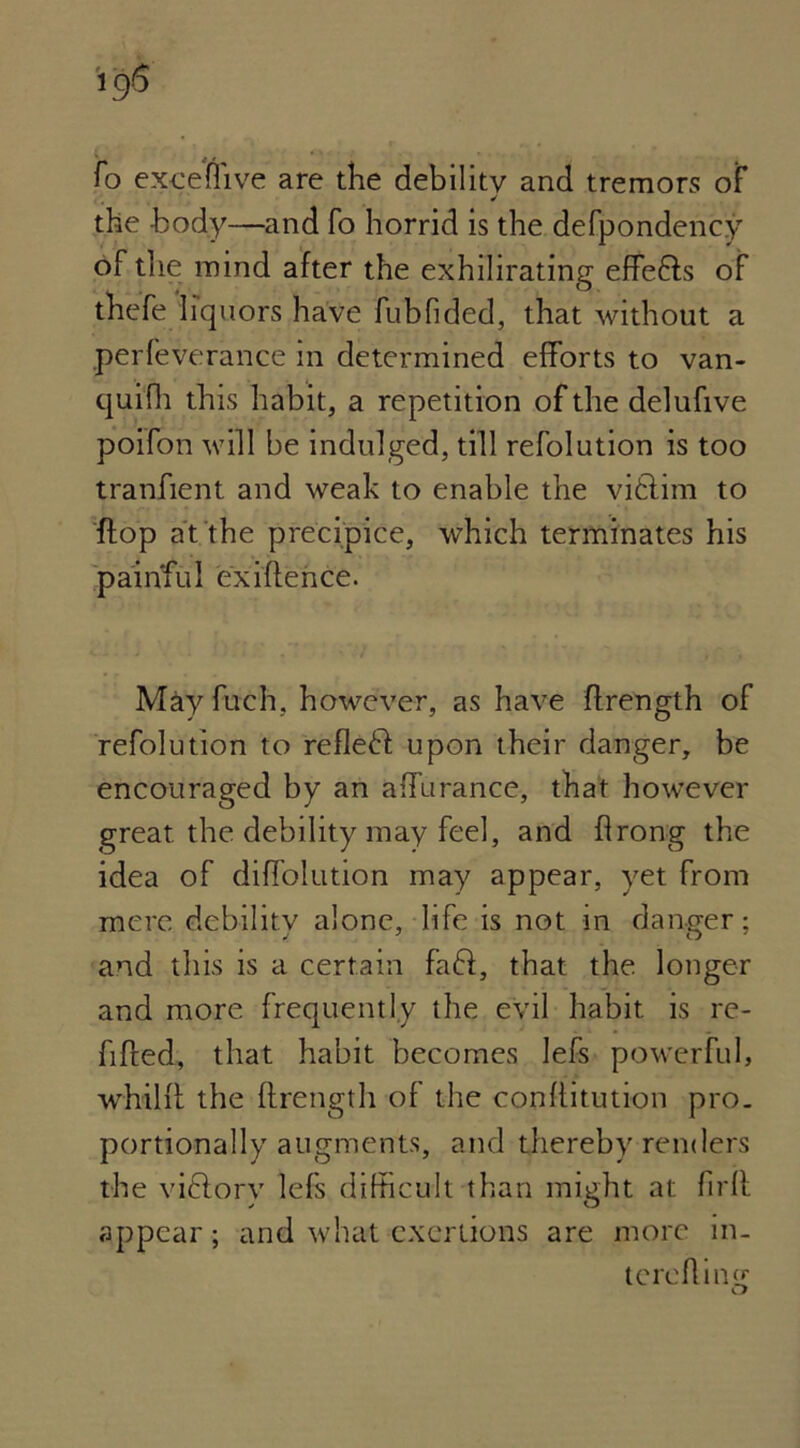 To exceflive are the debility and tremors of ✓ the body—and fo horrid is the defpondency of the mind after the exhilirating effefls of thefe liquors have fubTided, that without a perfeverance in determined efforts to van- quifh this habit, a repetition of the delufive poifon will be indulged, till refolution is too tranfient and weak to enable the viftim to flop at the precipice, which terminates his painful exittence. May fuch, however, as have ttrength of refolution to refledl upon their danger, be encouraged by an affurance, that however great the debility may feel, and flrong the idea of diffolution may appear, yet from mere debility alone, life is not in danger; and this is a certain faft, that the longer and more frequently the evil habit is re- fitted, that habit becomes lefs powerful, whiltt the ttrength of the conttitution pro- portionally augments, and thereby renders the vidlory lefs difficult than might at firtt appear; and what exertions are more in- tereftin£ o