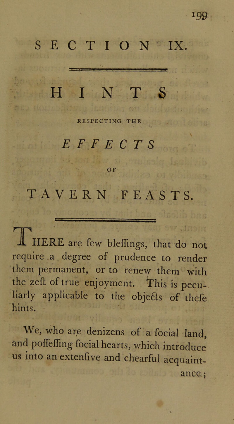 SECTION IX. ‘99 HINTS RESPECTING THE EFFECTS OF TAVERN FEASTS. There are few bleffings, that do not require a degree of prudence to render them permanent, or to renew them with the zeft of true enjoyment. This is pecu- liarly applicable to the objefts of thefe hints. We, who are denizens of a focial land, and polfeffing focial hearts, which introduce us into an extenfive and chearful acquaint- ance ;