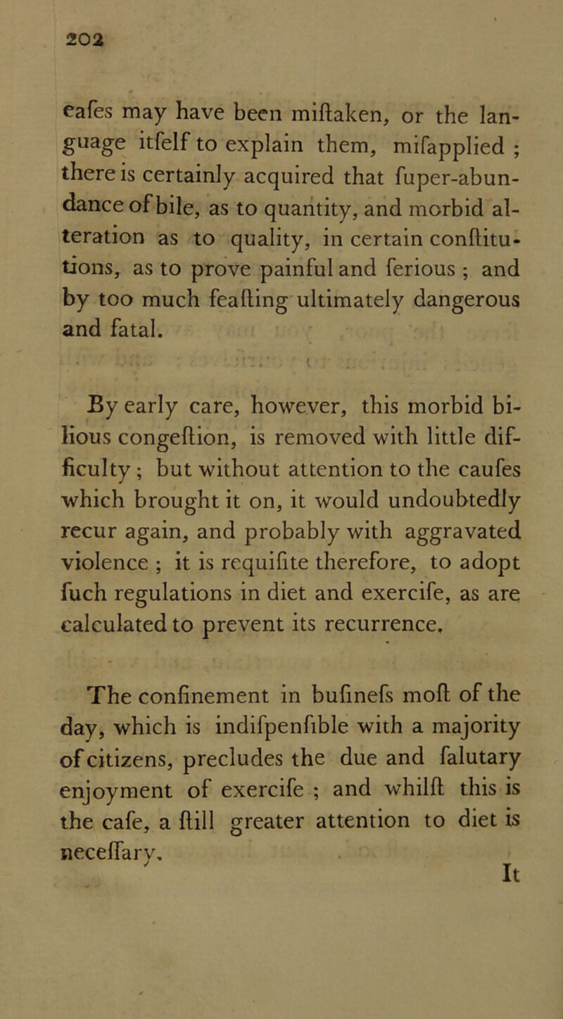 cafes may have been miftaken, or the lan- guage itfelf to explain them, mifapplied ; there is certainly acquired that fuper-abun- dance of bile, as to quantity, and morbid al- teration as to quality, in certain conftitu- tions, as to prove painful and ferious ; and by too much feafting ultimately dangerous and fatal. By early care, however, this morbid bi- lious congeftion, is removed with little dif- ficulty ; but without attention to the caufes which brought it on, it would undoubtedly recur again, and probably with aggravated violence ; it is requifite therefore, to adopt fuch regulations in diet and exercife, as are calculated to prevent its recurrence. The confinement in bufinefs moft of the day, which is indifpenfible with a majority of citizens, precludes the due and falutary enjoyment of exercife ; and whilft this is the cafe, a hill greater attention to diet is neceffary.