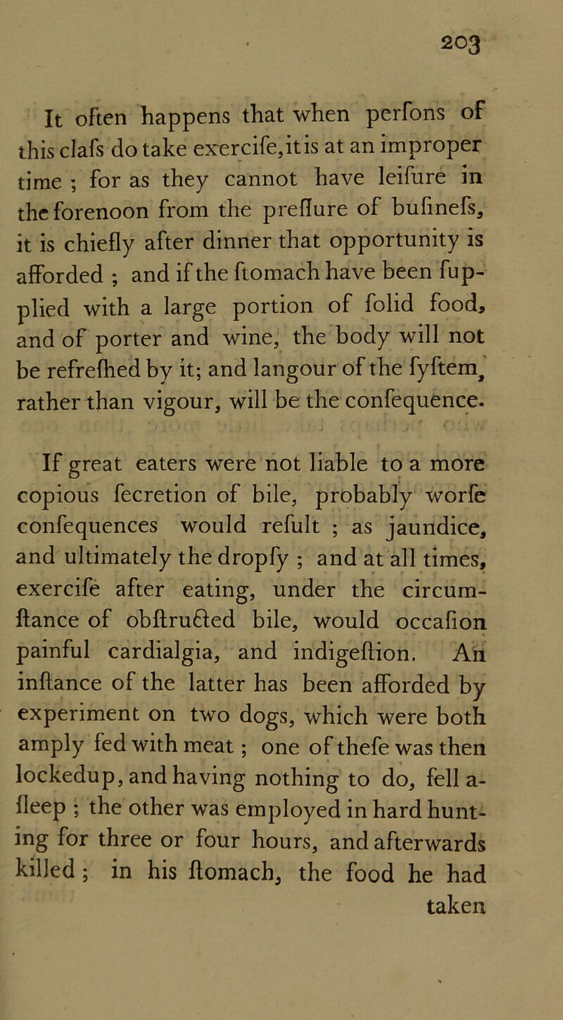 It often happens that when perfons of this clafs do take exercife,itis at an improper time ; for as they cannot have leifure in the forenoon from the preflure of bufinefs, it is chiefly after dinner that opportunity is afforded ; and if the ftomach have been fup- plied with a large portion of folid food, and of porter and wine, the body will not be refrefhed by it; and langour of the fyftem, rather than vigour, will be the confequence. If great eaters were not liable to a more copious fecretion of bile, probably worfe confequences would refult ; as jaundice, and ultimately the dropfy ; and at all times, exercife after eating, under the circum- ftance of obftru&ed bile, would occafion painful cardialgia, and indigeftion. An inftance of the latter has been afforded by experiment on two dogs, which were both amply fed with meat; one of thefe was then lockedup, and having nothing to do, fell a- fleep ; the other was employed in hard hunt- ing for three or four hours, and afterwards killed ; in his ftomach, the food he had taken