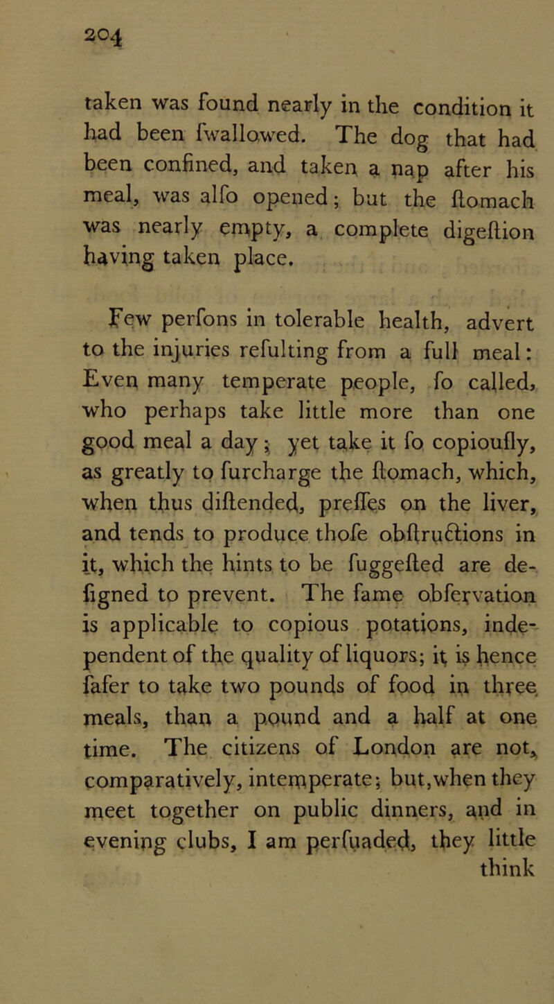 taken was found nearly in the condition it had been fwallowed. The dog that had been confined, and taken a nap after his meal, was alfo opened • but the ftomach was nearly empty, a complete digeftion having taken place. Few perfons in tolerable health, advert to the injuries refulting from a full meal: Even many temperate people, fo called, who perhaps take little more than one good meal a day; yet take it fo copioufly, as greatly to furcharge the ftomach, which, when thus diftended,, prefles on the liver, and tends to produce thofe obftruttions in it, which the hints to be fuggefted are de- ftgned to prevent. The fame obfervation is applicable to copious potations, inde- pendent of the quality of liquors; it, is hence fafer to take two pounds of food in three meals, than a pound and a half at one time. The citizens of London are not* comparatively, intemperate; but,when they meet together on public dinners, and in evening clubs, I am perfuaded, they little think