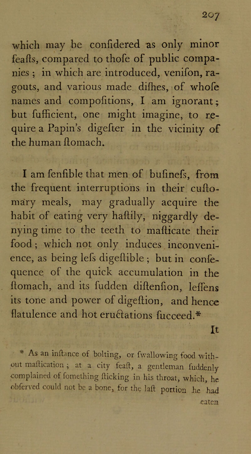 which may be confidered as only minor feafls, compared to thofe of public compa- nies ; in which are introduced, venifon, ra- gouts, and various made difhes, of whofe names and compofitions, I am ignorant; but fulhcient, one might imagine, to re- quire a Papin’s digefter in the vicinity of the human ftomach. I am fenlible that men of bufinefs, from the frequent interruptions in their cuflo- mary meals, may gradually acquire the habit of eating very haflily, niggardly de- nying time to the teeth to maflicate their food ; which not only induces inconveni- ence, as being lefs digeflible ; but in confe- quence of the quick accumulation in the flomach, and its fudden diflenfion, leffens its tone and power of digeflion, and hence flatulence and hot eru&ations fucceed.* It * As an inftance of bolting, or fwallowing food with- out maflication j at a city feafl, a gentleman fuddenly complained of fomething flicking in his throat, which, he obferved could not be a bone, for the laft portion he had eaten