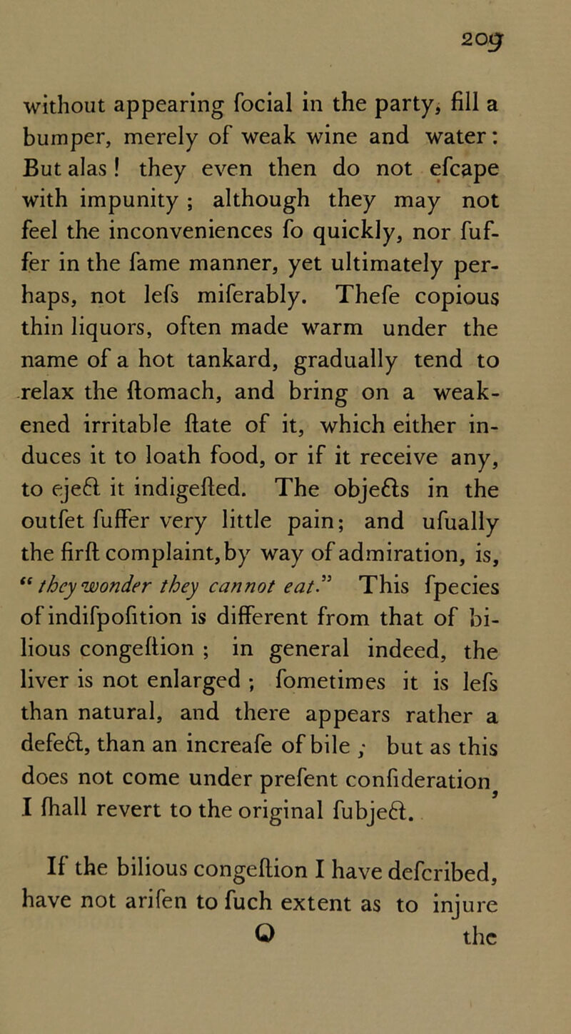 without appearing focial in the party, fill a bumper, merely of weak wine and water: But alas! they even then do not efcape with impunity; although they may not feel the inconveniences fo quickly, nor fuf- fer in the fame manner, yet ultimately per- haps, not lefs miferably. Thefe copious thin liquors, often made warm under the name of a hot tankard, gradually tend to relax the ftomach, and bring on a weak- ened irritable ftate of it, which either in- duces it to loath food, or if it receive any, to eje6l it indigefted. The objects in the outfet fuffer very little pain; and ufually the firft complaint, by way of admiration, is, “ they wonder they cannot eat” This fpecies of indifpofition is different from that of bi- lious congeftion ; in general indeed, the liver is not enlarged ; fometimes it is lefs than natural, and there appears rather a defefct, than an increafe of bile ; but as this does not come under prefent confideration I fhall revert to the original fubjeft. If the bilious congeftion I have defcribed, have not arifen to fuch extent as to injure © the