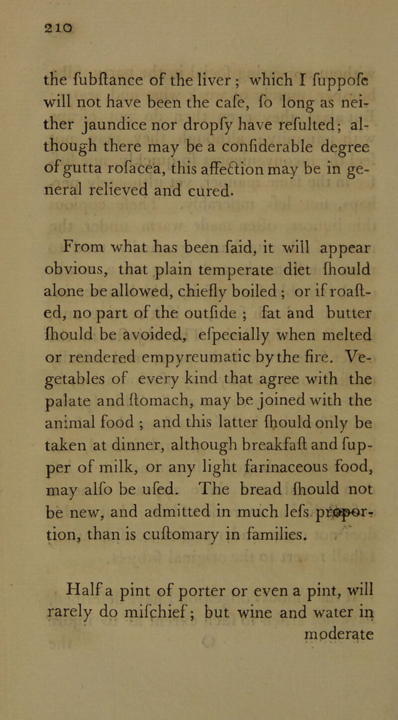 the fubftance of the liver ; which I fuppofe will not have been the cafe, fo long as nei- ther jaundice nor dropfy have refulted; al- though there may be a confiderable degree ofgutta rofacea, this affe&ion may be in ge- neral relieved and cured. From what has been faid, it will appear obvious, that plain temperate diet (hould alone be allowed, chiefly boiled ; or if roafl- ed, no part of the outfide ; fat and butter fhould be avoided, efpecially when melted or rendered empyreumatic by the fire. Ve- getables of every kind that agree with the palate and flomach, may be joined with the animal food ; and this latter fhould only be taken at dinner, although breakfaft and fup- per of milk, or any light farinaceous food, may alfo be ufed. The bread fhould not be new, and admitted in much lefs propor- tion, than is cuftomary in families. Half a pint of porter or even a pint, will rarely do mifphief; but wine and water in moderate