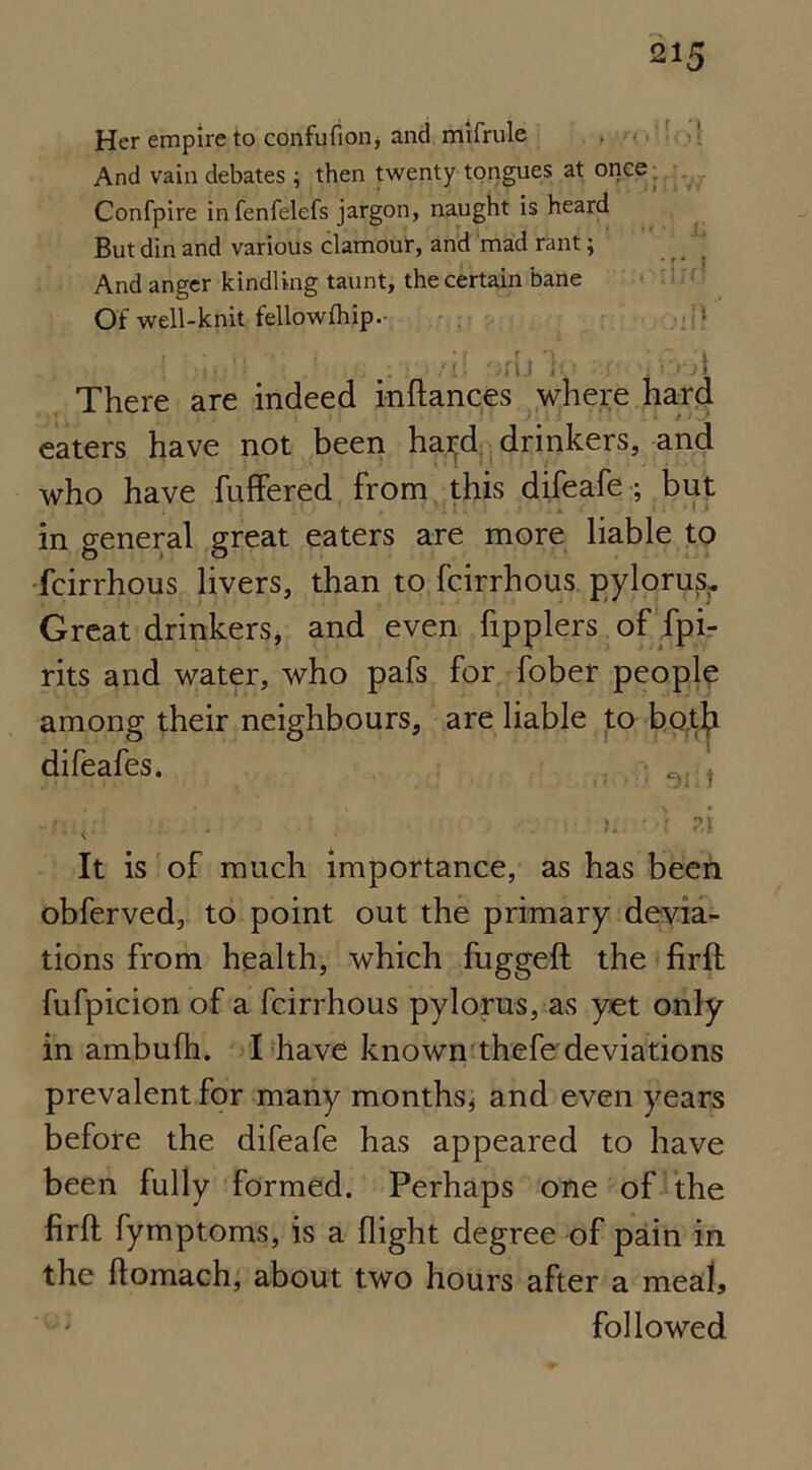 Her empire to confufion, and mifrule And vain debates ; then twenty tongues at once ■ Confpire infenfelefs jargon, naught is heard But din and various clamour, and mad rant; And anger kindling taunt, the certain bane Of well-knit fellowfhip.- There are indeed inftances where hard eaters have not been hatd drinkers, and who have fuffered from this difeafe; but in general great eaters are more liable to feirrhous livers, than to feirrhous pylorus. Great drinkers, and even Tipplers of fpi- rits and water, who pafs for fober people among their neighbours, are liable to both difeafes. • j • . . . ). • ) ?,i It is of much importance, as has been obferved, to point out the primary devia- tions from health, which fuggeft the firft fufpicion of a feirrhous pylorus, as yet only in ambufh. I have known thefe deviations prevalent for many months* and even years before the difeafe has appeared to have been fully formed. Perhaps one of the firft fymptoms, is a flight degree of pain in the ftomach, about two hours after a meal, followed