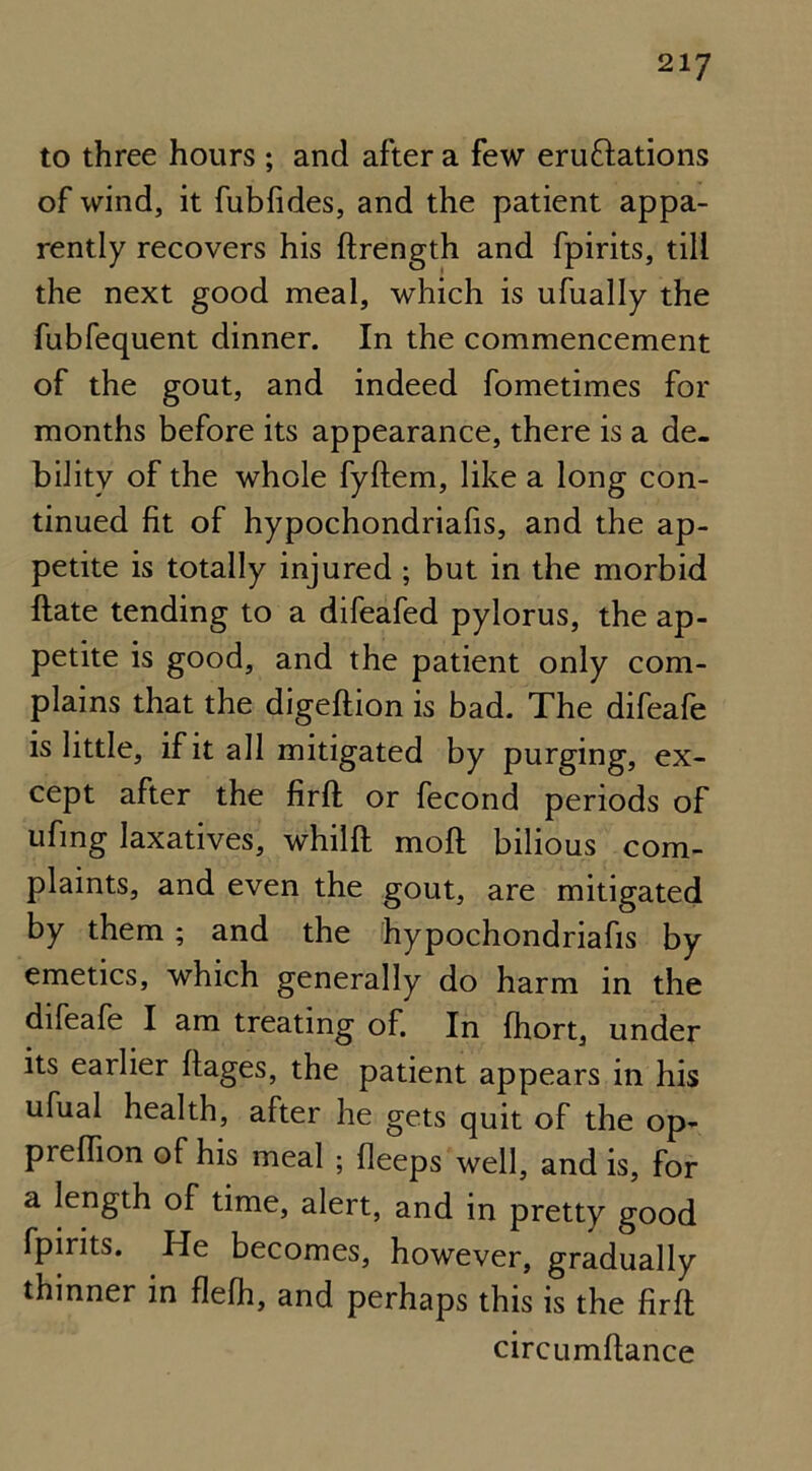 to three hours ; and after a few emulations of wind, it fubfides, and the patient appa- rently recovers his ftrength and fpirits, till the next good meal, which is ufually the fubfequent dinner. In the commencement of the gout, and indeed fometimes for months before its appearance, there is a de- bility of the whole fyftem, like a long con- tinued fit of hypochondriafis, and the ap- petite is totally injured ; but in the morbid ftate tending to a difeafed pylorus, the ap- petite is good, and the patient only com- plains that the digeftion is bad. The difeafe is little, if it all mitigated by purging, ex- cept after the firft or fecond periods of ufmg laxatives, whilft moft bilious com- plaints, and even the gout, are mitigated by them; and the hypochondriafis by emetics, which generally do harm in the difeafe I am treating of. In fhort, under its earlier ftages, the patient appears in his ufual health, after he gets quit of the op- preffion of his meal ; Keeps well, and is, for a length of time, alert, and in pretty good fpirits. He becomes, however, gradually thinner in flefh, and perhaps this is the firft circumflance