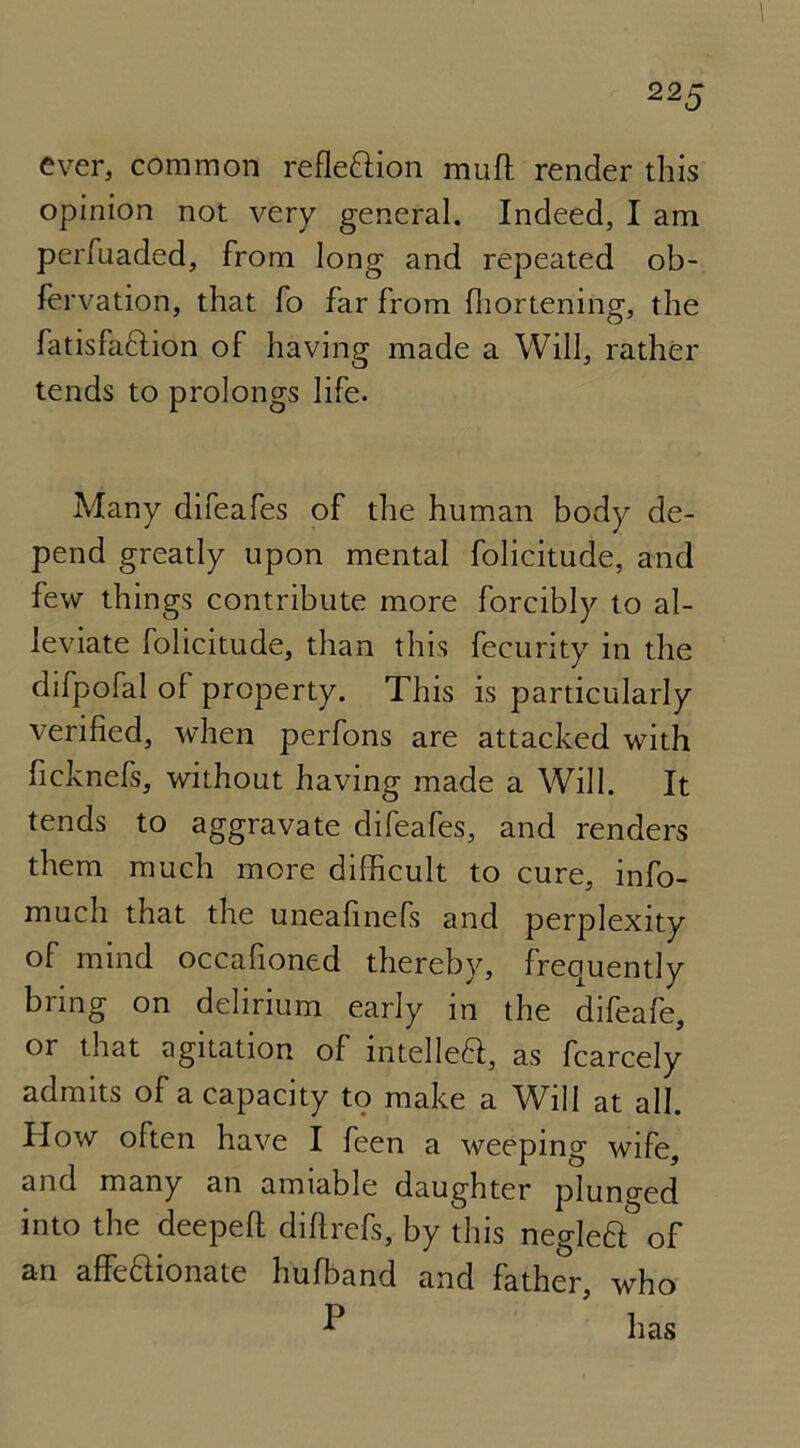 ever, common reflexion muft render this opinion not very general. Indeed, I am perfuaded, from long and repeated ob- fervation, that fo far from fhortening, the fatisfaffion of having made a Will, rather tends to prolongs life. Many difeafes of the human body de- pend greatly upon mental folicitude, and few things contribute more forcibly to al- leviate folicitude, than this fecurity in the difpofal of property. This is particularly verified, when perfons are attacked with ficknefs, without having made a Will. It tends to aggravate difeafes, and renders them much more difficult to cure, info- much that the uneafinefs and perplexity of mind occafioned thereby, frequently bring on delirium early in the difeafe, or that agitation of intelleft, as fcarcely admits of a capacity to make a Will at all. How often have I feen a weeping wife, and many an amiable daughter plunged into the deepeft diflrefs, by this negleft of an affedlionate hufband and father, who -P has