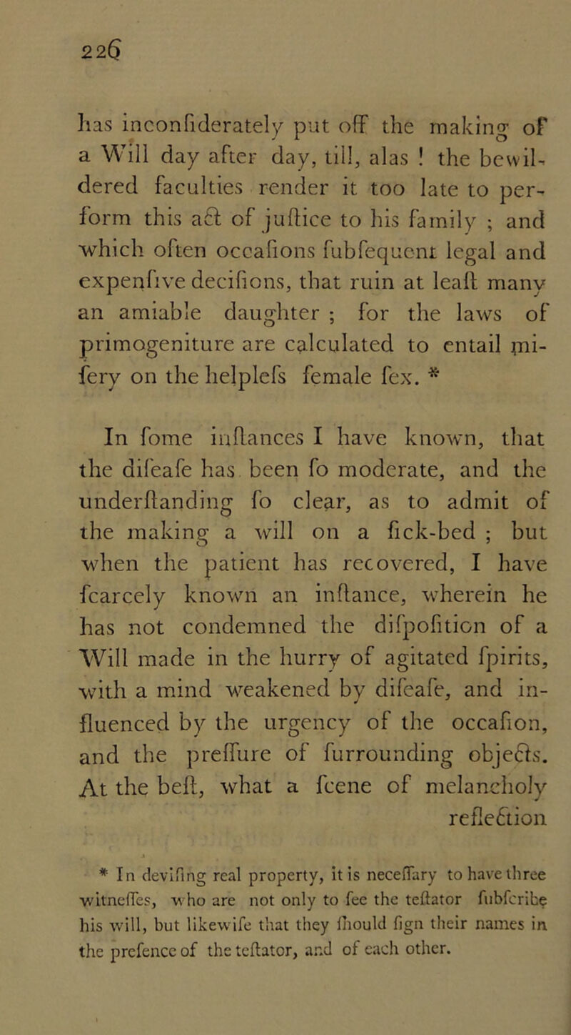 has inconfiderately put off the making of a Will day after day, till, alas ! the bevvih dered faculties render it too late to per- form this a£f of juffice to his family ; and which often occafions fubfequent legal and expenfive decifions, that ruin at leaf! many an amiable daughter ; for the laws of primogeniture are calculated to entail jni- fery on the helplefs female fex. * In fome inflances I have known, that the difeafe has been fo moderate, and the underflanding fo clear, as to admit of the making a will on a fick-bed ; but when the patient has recovered, I have fcarcely known an inflance, wherein he has not condemned the difpofition of a Will made in the hurry of agitated fpirits, with a mind weakened by difeafe, and in- fluenced by the urgency of the occafion, and the preffure of furrounding objecls. At the bell, what a fcene of melancholy reflection * In devifing real property, it is neceflary to have three witnefles, who are not only to fee the teftator fubferihe his will, but likewife that they fhould fign their names in the prefence of the teftator, and of each other.