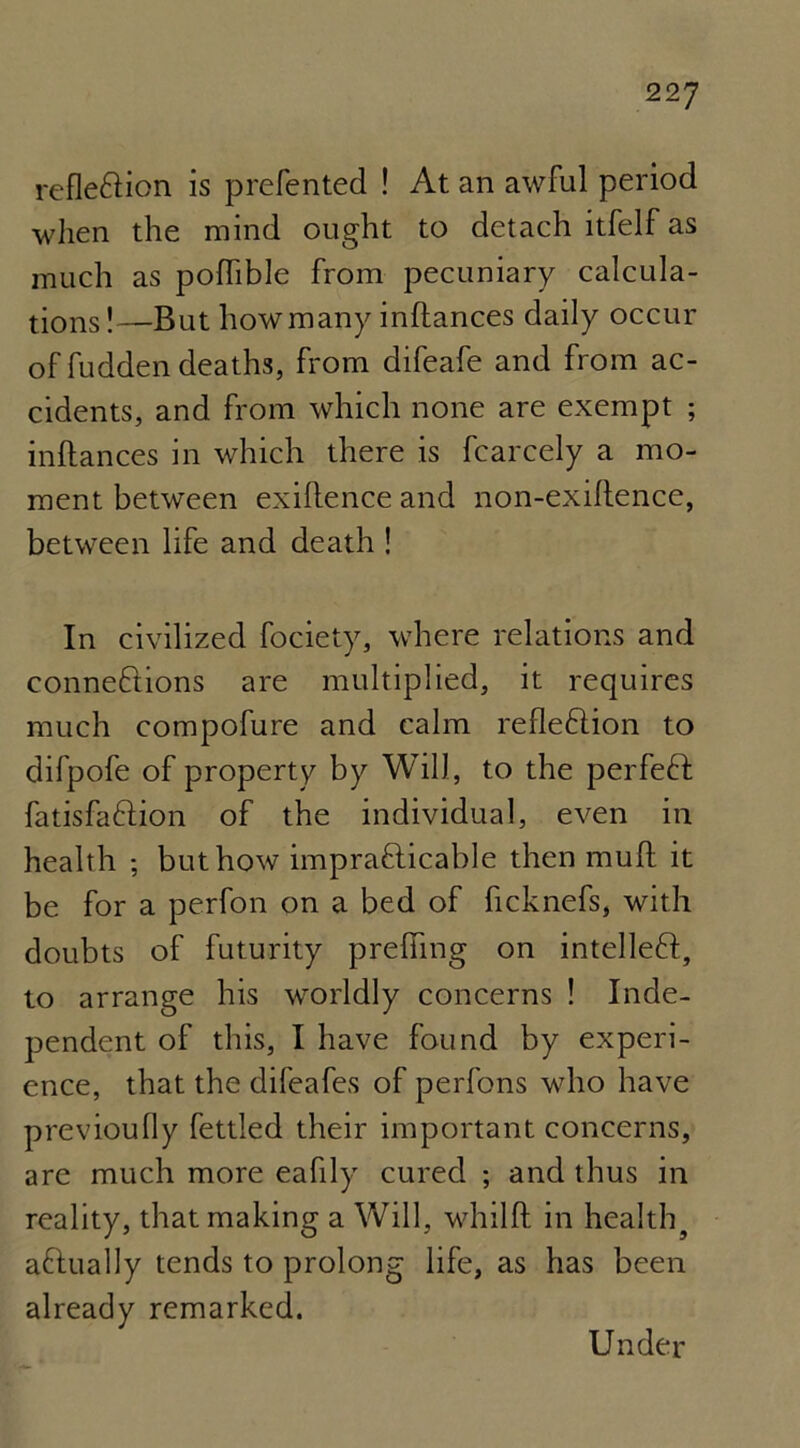 refle&ion is preferred ! At an awful period when the mind ought to detach itfelf as much as pofhble from pecuniary calcula- tions!—But how many inflances daily occur of fudden deaths, from difeafe and from ac- cidents, and from which none are exempt ; inftances in which there is fcarcely a mo- ment between exigence and non-exiftence, between life and death ! In civilized fociety, where relations and connections are multiplied, it requires much compofure and calm refleftion to difpofe of property by Will, to the perfeft fatisfaftion of the individual, even in health ; but how impracticable then mull it be for a perfon on a bed of ficknefs, with doubts of futurity preffing on intellect, to arrange his worldly concerns ! Inde- pendent of this, I have found by experi- ence, that the difeafes of perfons who have previoully fettled their important concerns, are much more eafily cured ; and thus in reality, that making a Will, whilft in healthy actually tends to prolong life, as has been already remarked. Under