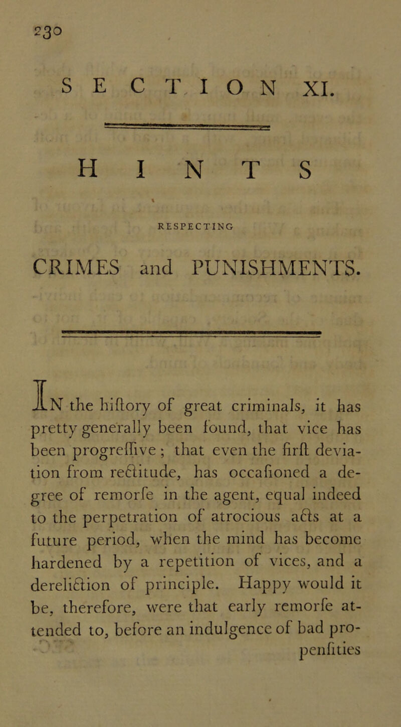 S E C T I O N XI. HINTS % RESPECTING CRIMES and PUNISHMENTS. In the hiftory of great criminals, it has pretty generally been found, that vice has been progrefhve ; that even the firfl devia- tion from reCtitude, has occahoned a de- gree of remorfe in the agent, equal indeed to the perpetration of atrocious aCts at a future period, when the mind has become hardened by a repetition of vices, and a dereliction of principle. Happy would it be, therefore, were that early remorfe at- tended to, before an indulgence of bad pro- penfities