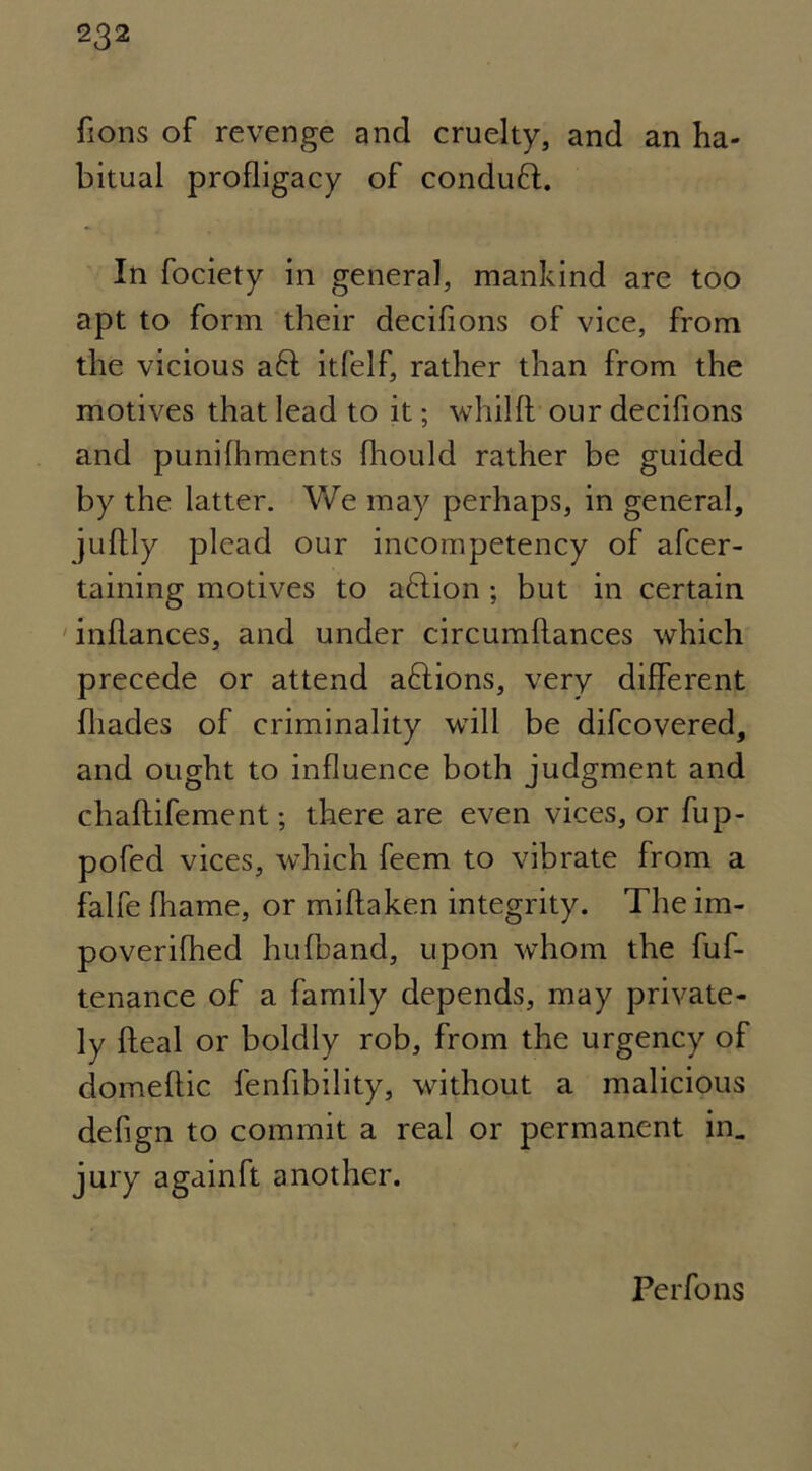 fions of revenge and cruelty, and an ha- bitual profligacy of conduft. In fociety in general, mankind are too apt to form their decifions of vice, from the vicious aft itfelf, rather than from the motives that lead to it; whilfl our decifions and punifhments fhould rather be guided by the latter. We may perhaps, in general, juftly plead our incompetency of afcer- taining motives to aftion ; but in certain inflances, and under circumflances which precede or attend aftions, very different fliades of criminality will be difcovered, and ought to influence both judgment and chaftifement; there are even vices, or fup- pofed vices, which feem to vibrate from a falfe fhame, or miflaken integrity. The im- poverifhed hufband, upon whom the fuf- tenance of a family depends, may private- ly deal or boldly rob, from the urgency of domeftic fenfibility, without a malicious defign to commit a real or permanent in. jury againft another. Perfons