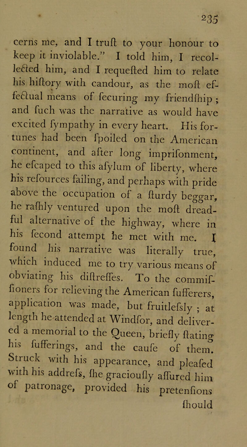 cerns me, and I trufl to your honour to keep it inviolable.” I told him, I recol- lefted him, and I requeued him to relate his hiftory with candour, as the moft ef- feflual means of fecuring my friendfhip ; and fuch was the narrative as would have excited fympathy in every heart. His for- tunes had been fpoiled on the American continent, and after long imprifonment, he efcaped to this afylum of liberty, where his refources failing, and perhaps with pride above the occupation of a fturdy beggar, he rafhly ventured upon the moft dread- ful alternative of the highway, where in his fecond attempt he met with me. I found his narrative was literally true, which induced me to try various means of obviating his diftreffes. To the commif- fioners for relieving the American fufferers, application was made, but fruitlefsly ; at length he attended at Windfor, and deliver- ed a memorial to the Queen, briefly hating h*s bufferings, and the caufe of them. Struck with his appearance, and pleafed with his addrefs, fhe gracioufly affured him of patronage, provided his pretenfions (hould