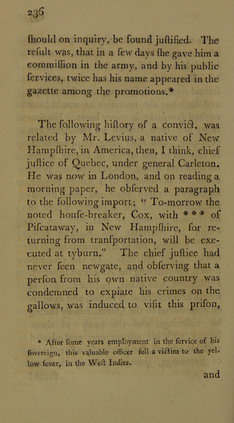 23S fliould on inquiry, be found juftified- The refult was, that in a few days (he gave him a commiffion in the army, and by his public fervices, twice has his name appeared in the gazette among the promotions.* The following hiftory of a convift, was related by Mr. Levius, a native of New Hampshire, in America, then, I think, chief juftice of Quebec, under general Carleton. He was now in London, and on reading a morning paper, he obferved a paragraph to the following import; “ To-morrow the noted houfe-breaker, Cox, with * * * of Pifcataway, in New Hamplhire, for re- turning from tranfportation, will be exe- cuted at tyburn.” The chief juftice had never feen newgate, and obferving that a perfon from his own native country was condemned to expiate his crimes on the gallows, was induced to vifit this prifon, * After fome years employment in the fervice of his fovereign, this valuable officer fell a victim to the yel- low fever, in the Well Indies. and