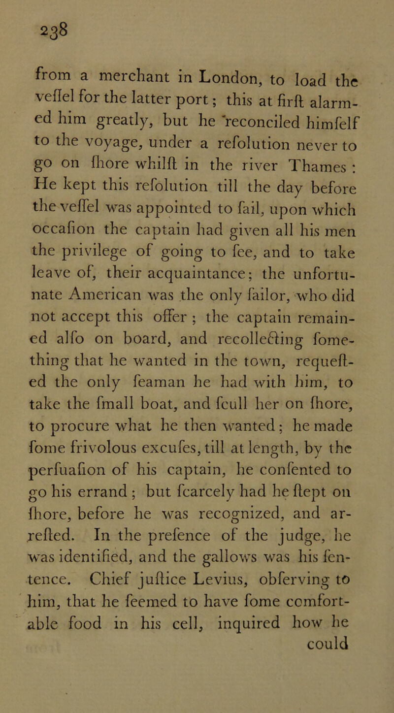 from a merchant in London, to load the veflel for the latter port; this at firft alarm- ed him greatly, but he reconciled himfelf to the voyage, under a refolution never to go on lhore whilft in the river Thames : He kept this refolution till the day before the velfel was appointed to fail, upon which occafion the captain had given all his men the privilege of going to fee, and to take leave of, their acquaintance; the unfortu- nate American was the only failor, who did not accept this offer ; the captain remain- ed alfo on board, and recollefting fome- thing that he wanted in the town, requeft- ed the only feaman he had with him, to take the fmall boat, and fcull her on fhore, to procure what he then wanted; he made fome frivolous excufes, till at length, by the perfuafion of his captain, he confented to go his errand ; but fcarcely had he flept on fhore, before he was recognized, and ar- retted. In the prefence of the judge, he was identified, and the gallows was his fen- tence. Chief juttice Levius, obferving to him, that he feemed to have fome comfort- able food in his cell, inquired how he could