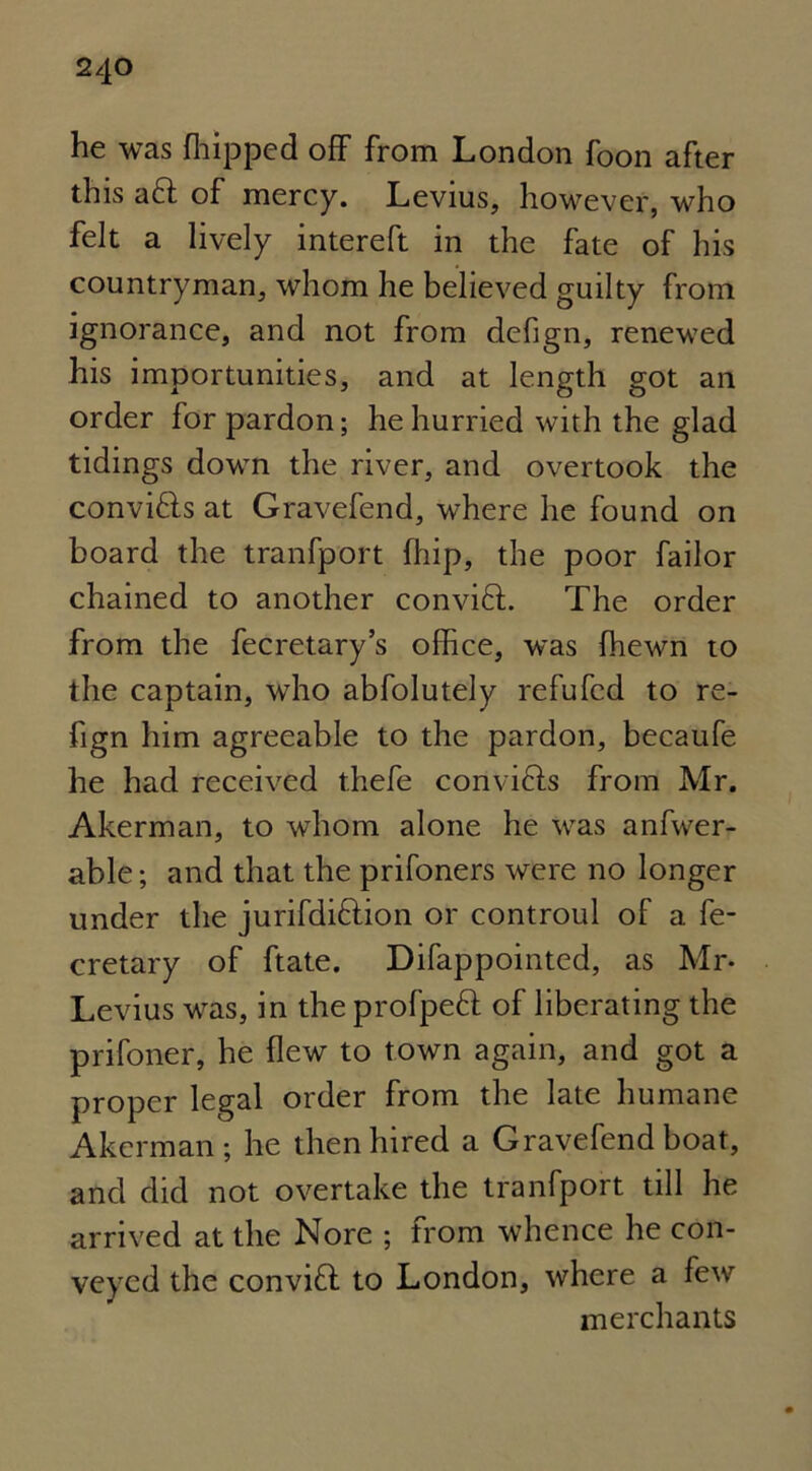 he was {hipped off from London foon after this aft of mercy. Levius, however, who felt a lively intereft in the fate of his countryman, whom he believed guilty from ignorance, and not from defign, renewed his importunities, and at length got an order for pardon; he hurried with the glad tidings down the river, and overtook the convifts at Gravefend, where he found on board the tranfport {hip, the poor failor chained to another convift. The order from the fecretary’s office, was (hewn to the captain, who abfolutely refufcd to re- fign him agreeable to the pardon, becaufe he had received thefe convifts from Mr. Akerman, to whom alone he was anfwer- able; and that the prifoners were no longer under the jurifdiftion or controul of a fe- cretary of ftate. Difappointed, as Mr- Levius was, in the profpeft of liberating the prifoner, he flew to town again, and got a proper legal order from the late humane Akerman; he then hired a Gravefend boat, and did not overtake the tranfport till he arrived at the Nore ; from whence he con- veyed the convift to London, where a few merchants