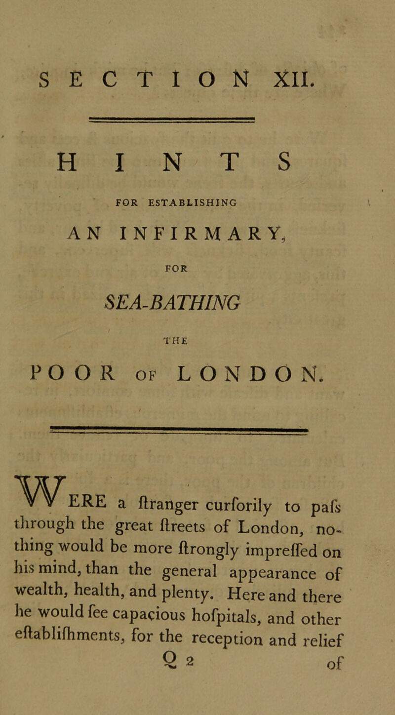 SECTION XII. HINTS FOR ESTABLISHING AN INFIRMARY, FOR SEA-BATHING I THE POOR of LONDON. VVERE a ftranger curforily to pafs through the great ftreets of London, no- thing would be more ftrongly impreffed on his mind, than the general appearance of wealth, health, and plenty. Here and there he would fee capacious hofpitals, and other eftablifhments, for the reception and relief Q 2 of