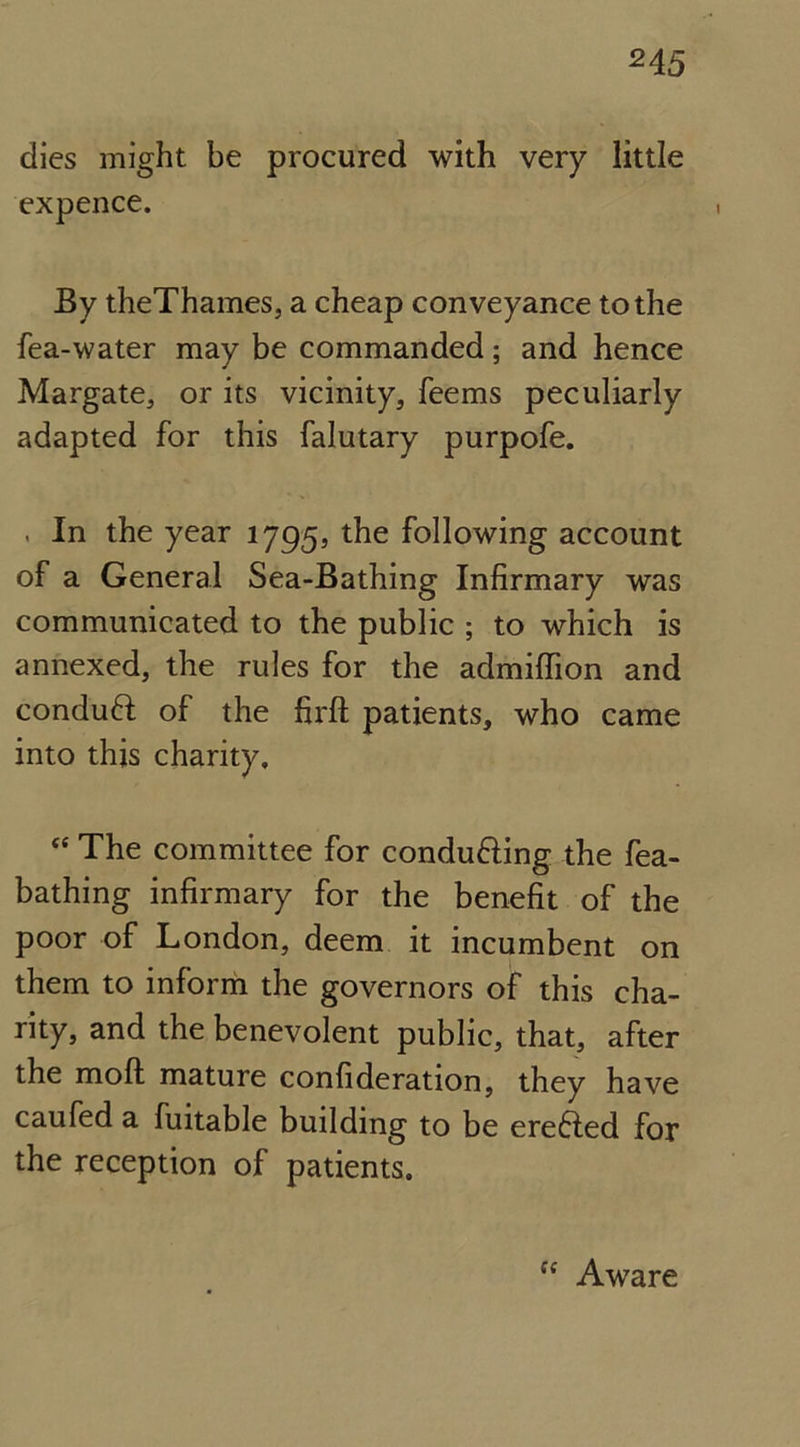 dies might be procured with very little expence. By theThames, a cheap conveyance to the fea-water may be commanded ; and hence Margate, or its vicinity, feems peculiarly adapted for this falutary purpofe. . In the year 1795, the following account of a General Sea-Bathing Infirmary was communicated to the public ; to which is annexed, the rules for the admiffion and conduft of the firft patients, who came into this charity. “ The committee for conducing the fea- bathing infirmary for the benefit of the poor of London, deem it incumbent on them to inform the governors of this cha- rity, and the benevolent public, that, after the mod mature confideration, they have caufed a fuitable building to be erefted for the reception of patients. “ Aware