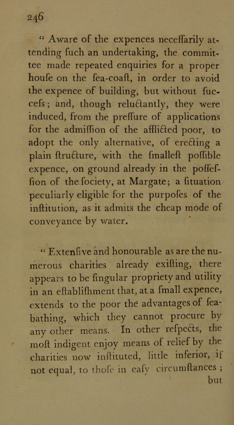 “ Aware of the expences necelfarily at- tending fuch an undertaking, the commit- tee made repeated enquiries for a proper houfe on the fea-coafl, in order to avoid the expence of building, but without fuc- cefs; and, though relu&antly, they were induced, from the preffure of applications for the admilfion of the affli&ed poor, to adopt the only alternative, of erefiing a plain Itrufture, with the fmalleft poflible expence, on ground already in the polfef- fion of thefociety, at Margate; a fituation peculiarly eligible for the purpofes of the inftitution, as it admits the cheap mode of conveyance by water. <•' Extenfive and honourable as are the nu- merous charities already exilting, there appears to be lingular propriety and utility in an eftabjifhment that, at a fmall expence, extends to the poor the advantages of fea- bathing, which they cannot procuie by any other means. In other refpe&s, the molt indigent enjoy means of relief by the charities now mfhtuted, little infenoi, ii not equal, to thole in ealv circumllances ;