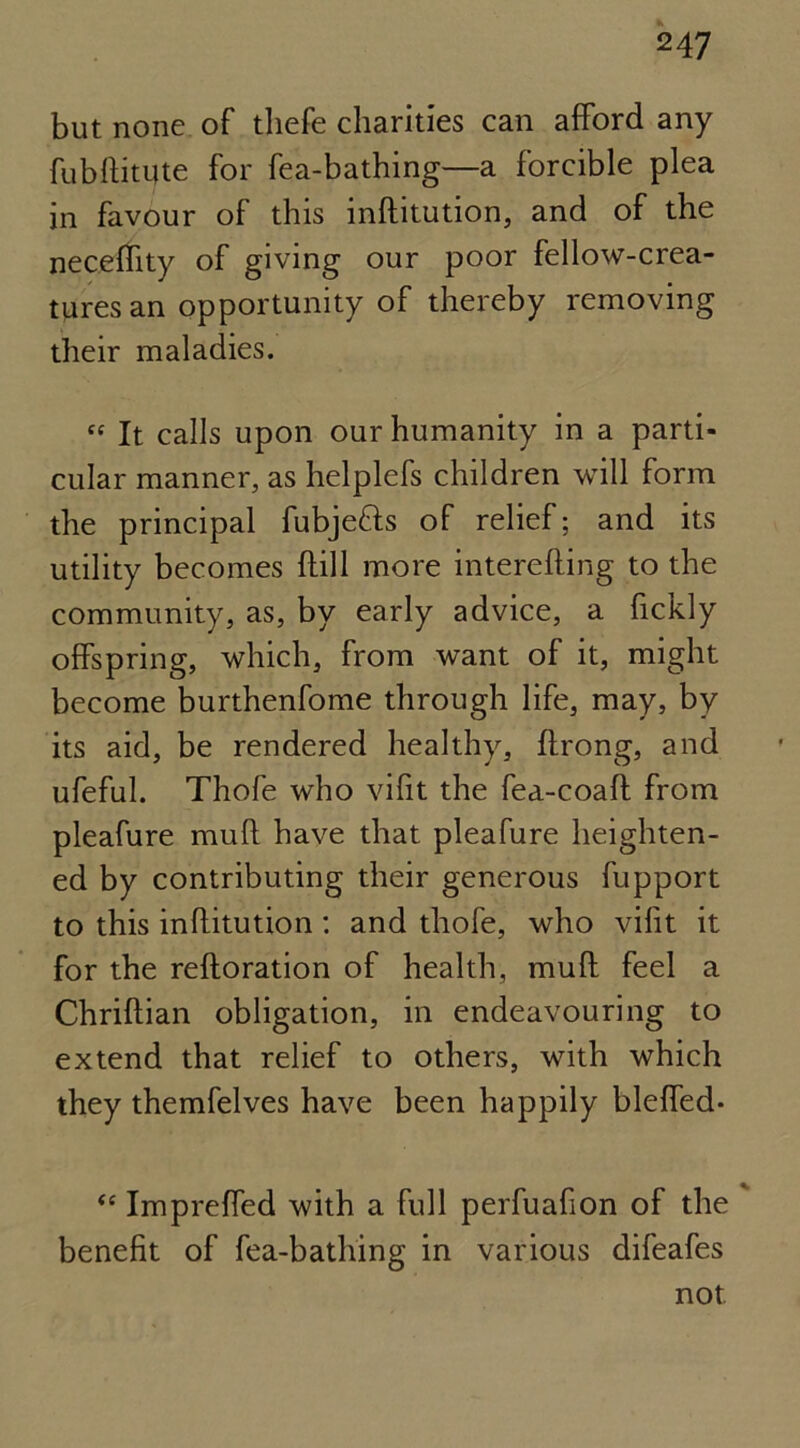 but none of tliefe charities can afford any fubftitijte for fea-bathing—a forcible plea in favour of this inftitution, and of the necelfity of giving our poor fellow-crea- tures an opportunity of thereby removing their maladies. « It calls upon our humanity in a parti- cular manner, as helplefs children will form the principal fubjefls of relief; and its utility becomes {fill more interefting to the community, as, by early advice, a fickly offspring, which, from want of it, might become burthenfome through life, may, by its aid, be rendered healthy, ftrong, and ufeful. Thofe who vifit the fea-coaft from pleafure muff have that pleafure heighten- ed by contributing their generous fupport to this inftitution: and thofe, who vifit it for the reftoration of health, muft feel a Chriftian obligation, in endeavouring to extend that relief to others, with which they themfelves have been happily blefled- “ Impreffed with a full perfuafton of the benefit of fea-bathing in various difeafes not