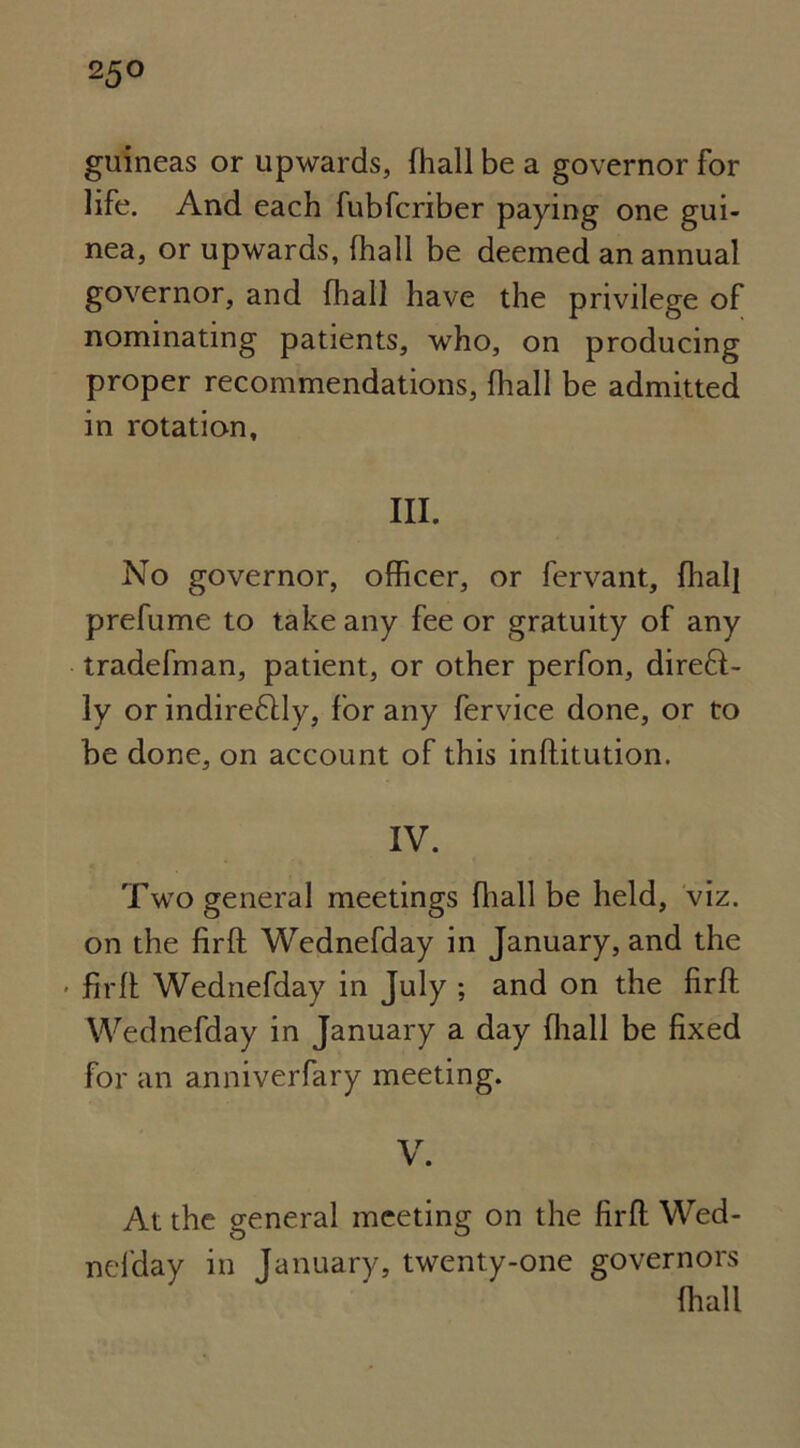 2 5° guineas or upwards, fhall be a governor for life. And each fubfcriber paying one gui- nea, or upwards, (hall be deemed an annual governor, and (hall have the privilege of nominating patients, who, on producing proper recommendations, fhall be admitted in rotation. III. No governor, officer, or fervant, fhall prefume to take any fee or gratuity of any tradefman, patient, or other perfon, direct- ly or indireCtly, for any fervice done, or to be done, on account of this inflitution. IV. Two general meetings ffiall be held, viz. on the firfl Wednefday in January, and the • firfl Wednefday in July ; and on the firfl Wednefday in January a day fhall be fixed for an anniverfary meeting. V. At the general meeting on the firfl Wed- nefday in January, twenty-one governors ffiall