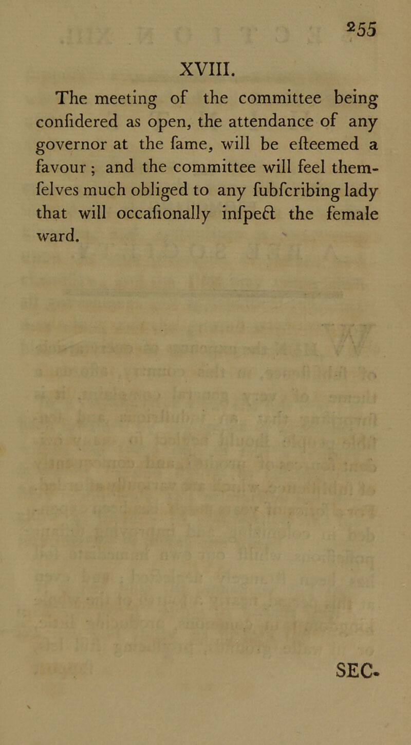 XVIII. The meeting of the committee being confidered as open, the attendance of any governor at the fame, will be efteemed a favour ; and the committee will feel them- felves much obliged to any fubfcribing lady that will occafionally infpeft the female ward. SEC.