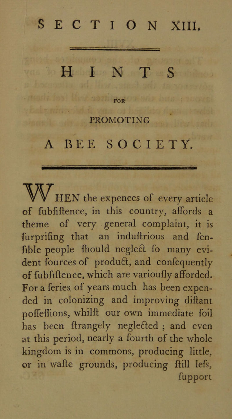 SECTION XIII. HINTS FOR PROMOTING A BEE SOCIETY. HEN the expences of every article of fubfiftence, in this country, affords a theme of very general complaint, it is furprifing that an induftrious and fen- fible people fhould negleft fo many evi- dent fources of produft, and confequently of fubfiftence, which are varioufly afforded. Fora feries, of years much has been expen- ded in colonizing and improving diftant poffeftions, whilft our own immediate foil has been ftrangely neglefted ; and even at this period, nearly a fourth of the whole kingdom is in commons, producing little, or in wafte grounds, producing ftill Iefs, fup port