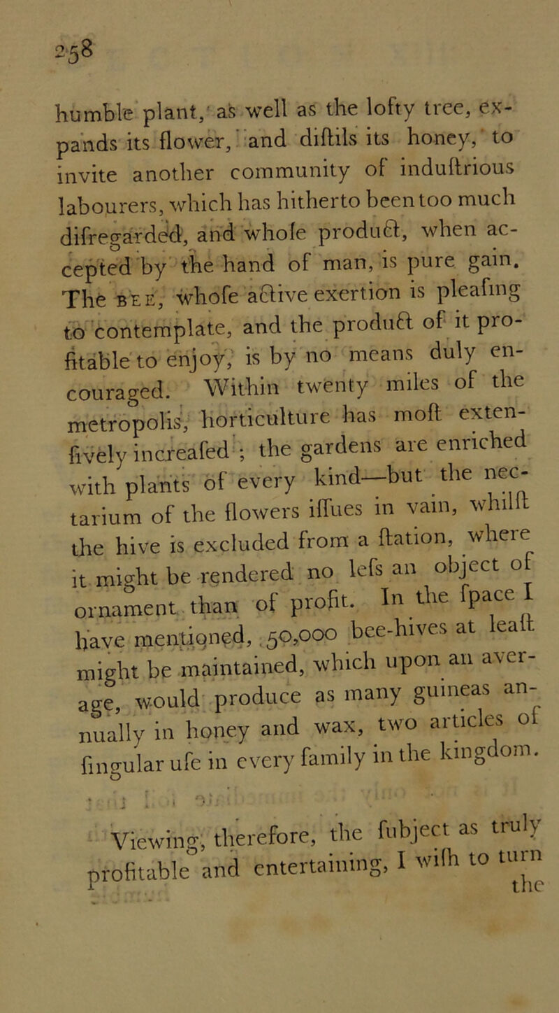 humble plant, as well as the lofty tree, ex- pands its flower, and diftils its honey,' to invite another community of induffrious labourers, which has hitherto been too much difregarded, and whole produtt, when ac- cepted by the hand of man, is pure gain. The bee, whofe attive exertion is pleafing to contemplate, and the produft of it pro- fitable to enjoy, is by no means duly en- couraged. Within twenty miles of the metropolis, horticulture has moft exten- fively incxeafed ; the gardens are enriched with plants of every kind—but the nec- tarium of the flowers iffues m vain, whillt the hive is excluded from a ftation, where it might be rendered no lefs an object ornament than of profit. In the fpace I have mentioned, .50,000 bee-hives at lea might be maintained, which upon an aver- age, would produce as many guineas an- nually in honey and wax, two articles oL lingular ufe in every family in the kingdom. y i\i [ 1 On • ’:: •' ' Viewing, therefore, the fubject as truly profitable and entertaining, I wilh to tinn