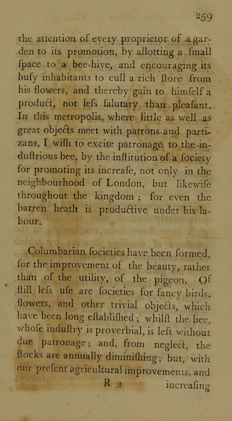 the attention of every proprietor of a gar- den to its promotion, by allotting a Imall ipace to a bee-hive, and encouraging its bufy inhabitants to cull a rich {lore from his flowers, and thereby gain to himfelf a produft, not lefs falutary than pleafant. In this metropolis, where little as well as great obje&s meet -with patrons and parti- zans, I wifh to excite patronage; to the in- duflrious bee, by the inflitution of a fociety for promoting its increafe, not only in the neighbourhood of London, but likewife throughout the kingdom ; for even the barren heath is produ&ive under his la- bour. Columbarian focieties have been formed, for the improvement of the beauty, rather than of the utility, of the pigeo?r. Of Hill lefs ufe are focieties for fancy birds, flowers, and other trivial objedfs, which have been long eflablifhed ; whilfl the bee. whofe induftry is proverbial, is left without due patronage; and, from neglecl, the flocks are annually diminifhing; but, with oui pic Tent agricultural improvements, and R 2 increafnm &