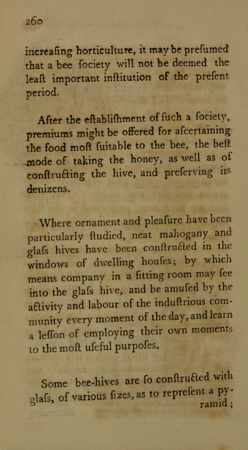 increafing horticulture, it may be prefumed that a bee fociety will not be deemed the leaft important inftitution of the prefent period. After the eftabliftiment offuch a fociety, premiums might be offered for afcertaining the food molt fuitable to the bee, the belt .mode of taking the honey, as well as of conftrufting the hive, and preferring its denizens. Where ornament and pleafure have been particularly ftudied, neat mahogany and glafs hives have been conftruaed in the windows of dwelling houfes; by which means company in a fitting room may fee into the glafs hive, and be amufed by the a&ivity and labour of the induftrious com- munity every moment of the day, and learn a leffon of employing their own moments to themoft ufeful purpofes. g Some bee-hives are fo conflrufted with lafs, of various fizes.as to reprefent a pv- * ram id;