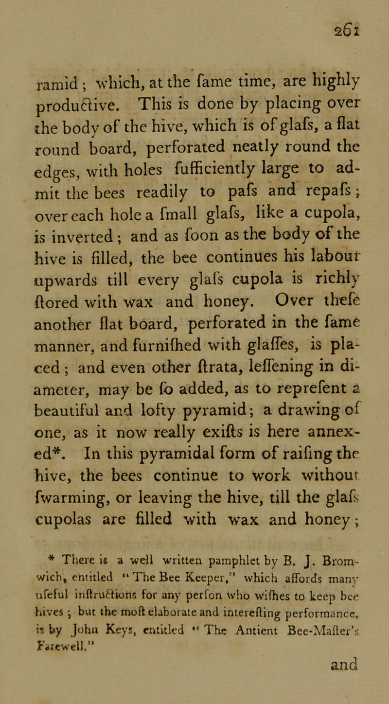 ramid ; which, at the fame time, are highly productive. This is done by placing over the body of the hive, which is of glafs, a flat round board, perforated neatly round the edges, with holes fufhciently large to ad- mit the bees readily to pafs and repafs; over each hole a fmall glafs, like a cupola, is inverted ; and as foon as the body of the hive is filled, the bee continues his labour upwards till every glafs cupola is richly ftored with wax and honey. Over thefe another flat board, perforated in the fame manner, and furnilhed with glafles, is pla- ced ; and even other flrata, leflening in di- ameter, may be fo added, as to reprefent z beautiful and lofty pyramid; a drawing of one, as it now really exifts is here annex- ed*. In this pyramidal form of raifing the hive, the bees continue to work without fwarming, or leaving the hive, till the glafs cupolas are filled with wax and honey; * There is a well written pamphlet by B. J. Brom- wich, entitled “ The Bee Keeper,” which affords many ufeful inltruttions for any perfon who wifhes to keep bee hives ■, but the mod elaborate and interefting performance, is by John Keys, entitled  The Antient Bee-Mailer’s Farewell.” and