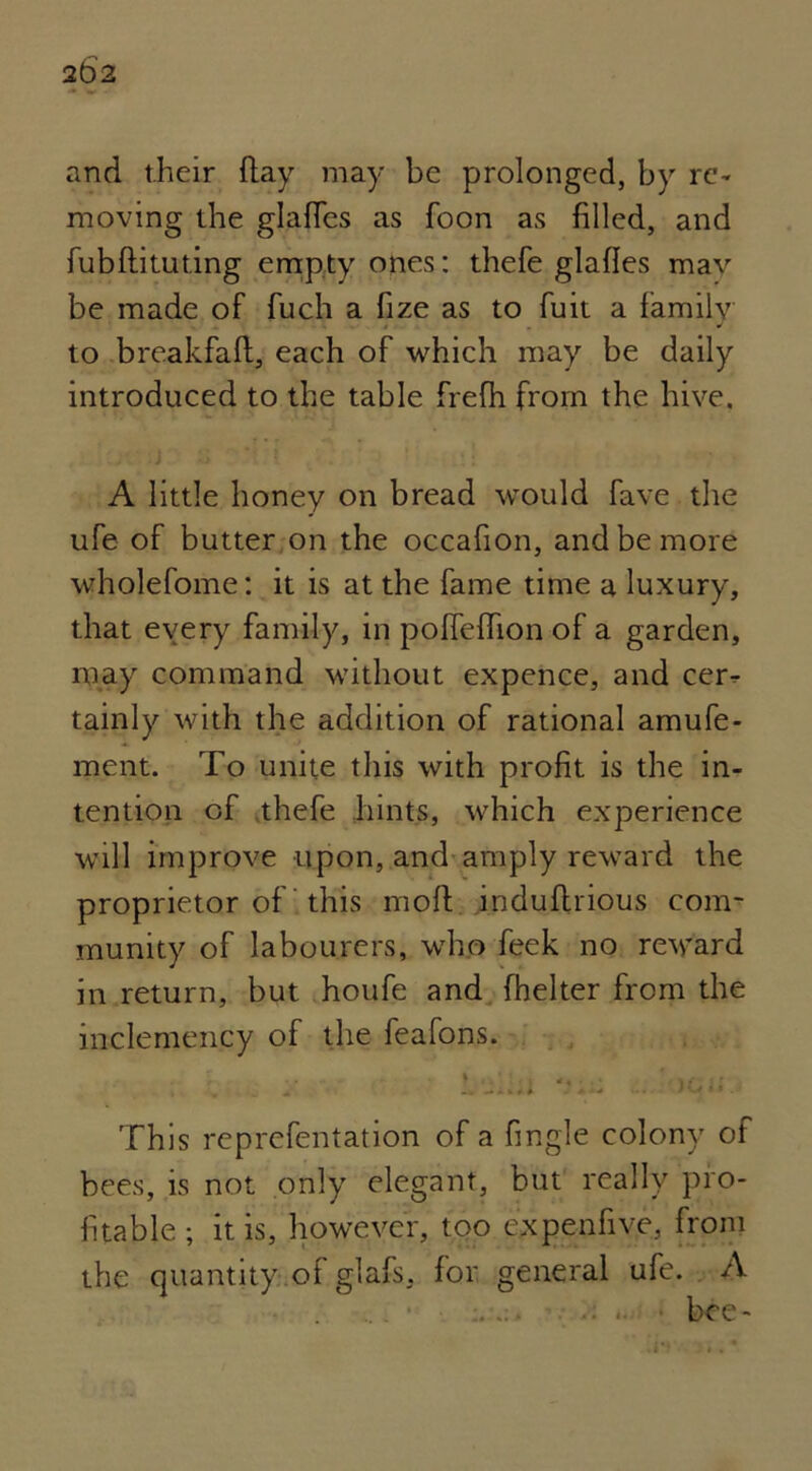 2b2 and their flay may be prolonged, by re- moving the glaffes as foon as filled, and fubflituting empty ones: thefe glafles mav be made of fuch a fize as to fuit a family • ■ * to breakfafl, each of which may be daily introduced to the table frefh from the hive. A little honey on bread would fave the ufe of butter on the occafion, and be more whojefome: it is at the fame time a luxury, that every family, in pofleffion of a garden, may command without expence, and cer- tainly with the addition of rational amufe- ment. To unite this with profit is the in- tention of thefe hints, which experience will improve upon, and amply reward the proprietor of this molt induflrious com- munity of labourers, who feek no reward in return, but houfe and fhelter from the inclemency of the feafons. * i • \f ■, • , „ .. -* k* * * - * ■» ... « . This reprefentation of a fingle colony of bees, is not only elegant, but really pro- fitable ; it is, however, too expenfive, from the quantity of glafs, for general ufe. A bee-