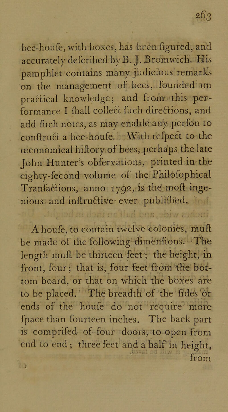 bee-houfe, with boxes, has been figured, and accurately deferibed byB. J. Bromwich. His pamphlet contains many judicious remarks on the management of bees, Founded on pra&ical knowledge; and from this per- formance I fhall colleH fuch direftions, and add fuch notes, as may enable any perfon to conftruft a bee-houfe. With relpefl to the ceconomical hiftory of bees, perhaps the late John Hunter’s observations, printed in the eighty-fecond volume of the Philofophical Tranfaftions, anno 1792, is the. mod inge- nious and inftruHive ever publifhed. • ■ 1 - ■ - '' -' a . Di . ■ A houfe, to contain twelve colonies, muft be made of the following dimenfions. The length muft be thirteen feet; the height, in front, four; that is, four feet from the bot- tom board, or that on wdrich the boxes are to be placed. The breadth of the fidesox ends of the houfe do not require more fpace than fourteen inches. The back part is comprifed of four doors, to open from end to end ; three feet and a half in height, from. >