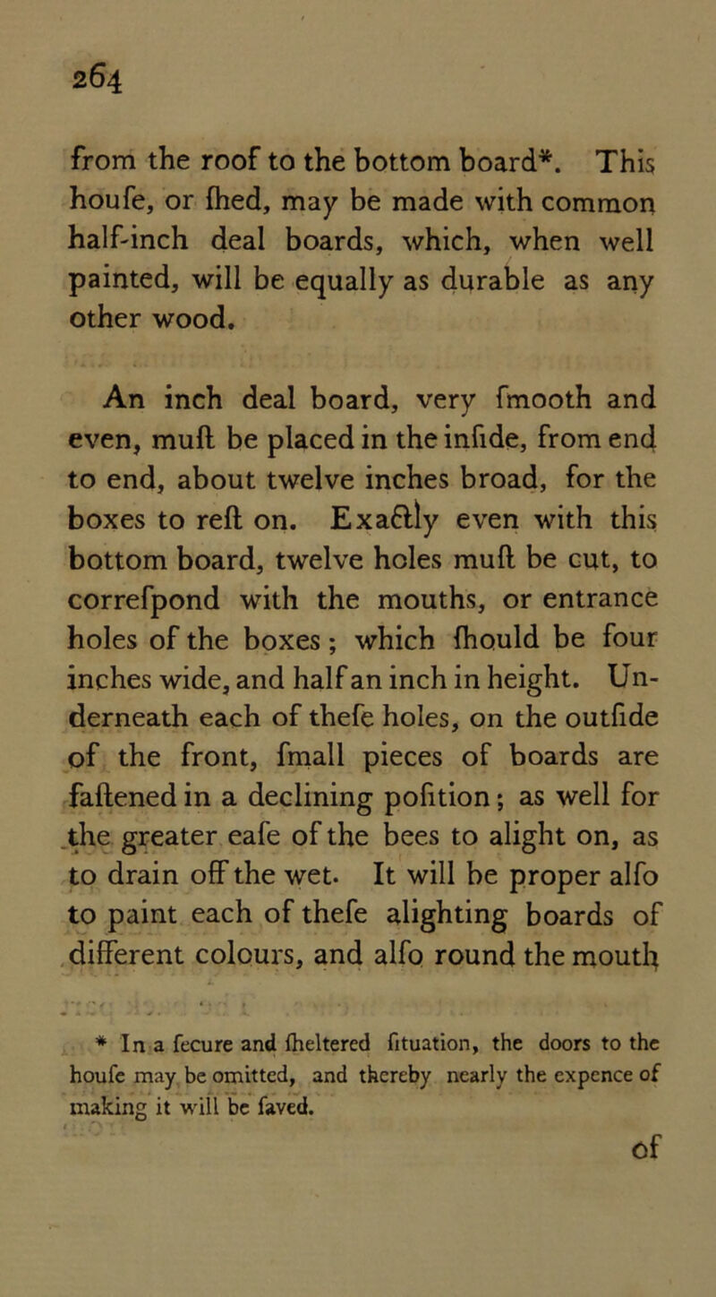 from the roof to the bottom board*. This houfe, or fhed, may be made with common half-inch deal boards, which, when well painted, will be equally as durable as any other wood. An inch deal board, very fmooth and even, mull be placed in the infide, from end to end, about twelve inches broad, for the boxes to reft on. Exaftly even with this bottom board, twelve holes muft be cut, to correfpond with the mouths, or entrance holes of the boxes; which Ihould be four inches wide, and half an inch in height. Un- derneath each of thefe holes, on the outfide of the front, fmall pieces of boards are fattened in a declining pofition; as well for the greater eafe of the bees to alight on, as to drain off the wet. It will be proper alfo to paint each of thefe alighting boards of different colours, and alfo round the mouth * In a fecure and (heltered fituation, the doors to the houfe may be omitted, and thereby nearly the expence of making it will be faved. Of