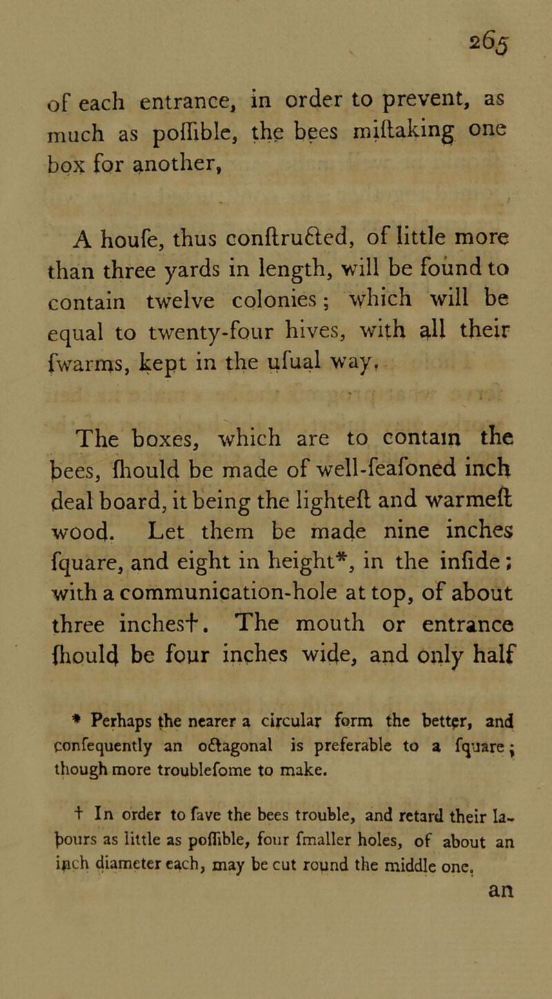 of each entrance, in order to prevent, as much as podible, the bees midaking one box for another, A houfe, thus condru&ed, of little more than three yards in length, will be found to contain twelve colonies; which will be equal to twenty-four hives, with all their {warms, kept in the ufual wTay. The boxes, which are to contain the bees, (liould be made of well-feafoned inch deal board, it being the lighted and warmed wood. Let them be made nine inches fquare, and eight in height*, in the inlide; with a communication-hole at top, of about three inchest. The mouth or entrance {liould be four inches wide, and only half * Perhaps the nearer a circular form the better, and confequently an o&agonal is preferable to a fquare j though more troublefome to make. tin order to fave the bees trouble, and retard their la- bours as little as poflible, four fmaller holes, of about an ipch diameter each, may be cut round the middle one.