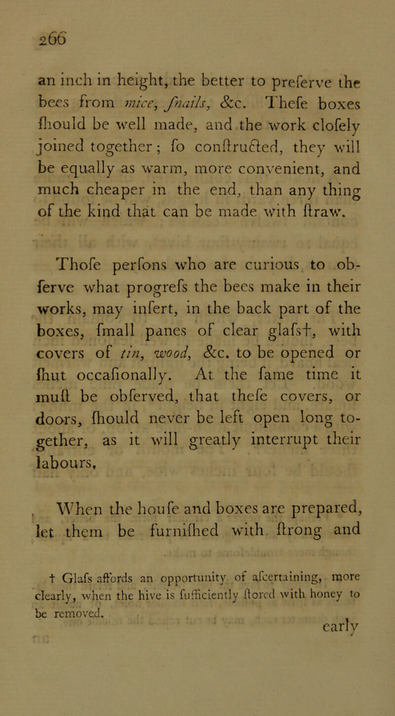 an inch in height, the better to preferve the bees from mice, /nails, &c. Thefe boxes fhould be well made, and the work clofely joined together; fo conftru&ed, they will be equally as warm, more convenient, and much cheaper in the end, than any thing of the kind that can be made with draw. Thofe perfons who are curious to ob- ferve what progrefs the bees make in their works, may infert, in the back part of the boxes, final 1 panes of clear glafsf, with covers of tin, wood, &c. to be opened or Shut occasionally. At the fame time it mull be obferved, that thefe covers, or doors. Should never be left open long to- gether, as it will greatly interrupt their labours. When the houfe and boxes are prepared, let them be furnilhed with flrong and t Glafs affords an opportunity of ascertaining, more clearly, when the hive is fufticiently ftored with honey to be removed. early