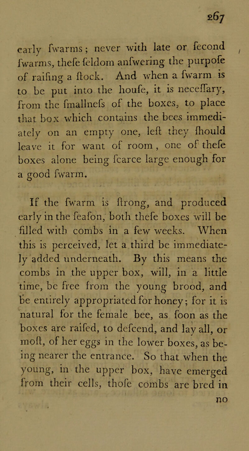 26/ early fwarms; never with late or fecond fwarms, thefe feldom anfwering the purpofe of raifing a Rock. And when a fwarm is to be put into the houfe, it is neceflary, from the fmallnefs of the boxes, to place that box which contains the bees immedi- ately on an empty one, left they fhould leave it for want of room , one of thefe boxes alone being fcarce large enough for a good fwarm. If the fwarm is ftrong, and produced early in the feafon, both thefe boxes will be filled with combs in a few weeks. When this is perceived, let a third be immediate- ly added underneath. By this means the combs in the upper box, will, in a little time, be free from the young brood, and be entirely appropriated for honey; for it is natural for the female bee, as foon as the boxes are raifed, to defcend, and lay all, or ¥ * moft, of her eggs in the lower boxes, as be- ing nearer the entrance. So that when the young, in the upper box, have emerged from their cells, thofe combs are bred in no