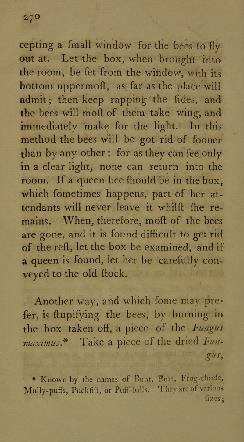 27° cepting a fin alt window for the bees to fly out at. Let the box, when brought into the room, be fet from the window, with its bottom uppermoft, as far as the place will admit; then keep rapping the fides, and the bees will molt of them take wing, and immediately make for the light. In this method the bees will be got rid of fooner than by any other : for as they can fee only in a clear light, none can return into the room. If a queen bee fhould be in the box, which fometimes happens, part of her at- tendants will never leave it whilft fine re- mains. When, therefore, moft of the bees are gone, and it is found difficult to get rid of the reft, let the box be examined, and if a queen is found, let her be carefully con- veyed to the old ftock. Another way, and which fome may pre* fer, is ftupifying the bees, by burning in the box taken off, a piece of the Fungus maximus.* Take a piece of the dried Fun- * Known by the names of Bunt, Burt, hrog-checfe, Mully-puffs, Puckfi!l, or Puff-balls. They are of various fizes;