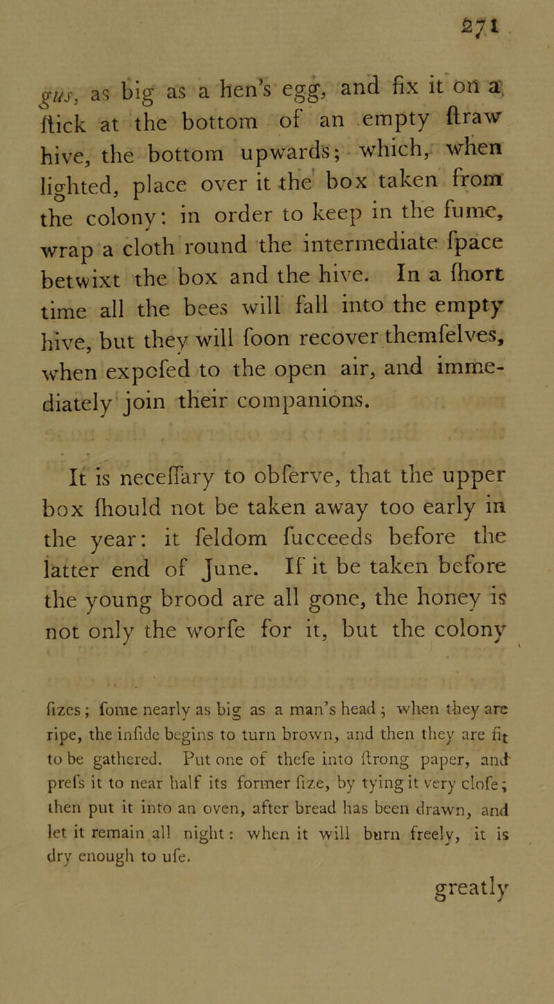 gus, as big as a hen’s egg, and fix it on a fiick at the bottom of an empty draw hive, the bottom upwards; which, when lighted, place over it the box taken from the colony: in order to keep in the fume, wrap a cloth round the intermediate fpace betwixt the box and the hive. In a fhort time all the bees will fall into the empty hive, but they will foon recover themfelves, when expcfed to the open air, and imme- diately join their companions. It is necefiary to obferve, that the upper box fhould not be taken away too early in the year: it feldom fucceeds before the latter end of June. If it be taken before the young brood are all gone, the honey is not only the worfe for it, but the colony fizes ; fome nearly as big as a man’s head ; when they are ripe, the in fide begins to turn brown, and then they are fit to be gathered. Put one of thefe into ftrong paper, and prefs it to near half its former fize, by tying it very clofe; then put it into an oven, after bread has been drawn, and let it remain all night: when it will burn freely, it is dry enough to ufe. greatly