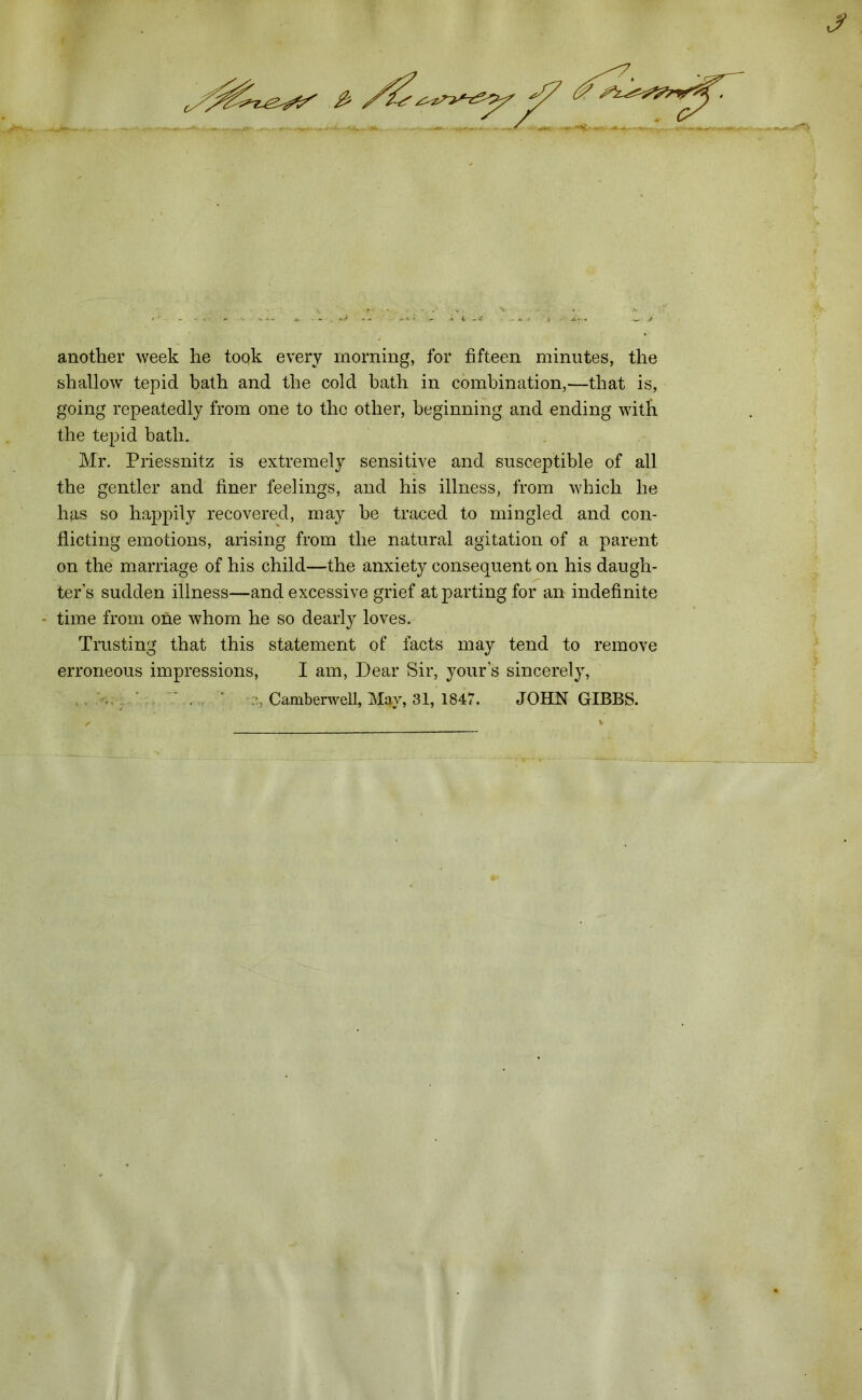 J another week he took every morning, for fifteen minutes, the shallow tepid bath and the cold bath in combination,—that is, going repeatedly from one to the other, beginning and ending with the tepid bath. Mr. Priessnitz is extremely sensitive and susceptible of all the gentler and finer feelings, and his illness, from which he has so happily recovered, may he traced to mingled and con- flicting emotions, arising from the natural agitation of a parent on the marriage of his child—the anxiety consequent on his daugh- ters sudden illness—and excessive grief at parting for an indefinite - time from one whom he so dearly loves. Trusting that this statement of facts may tend to remove erroneous impressions, I am, Dear Sir, yours sincerely,