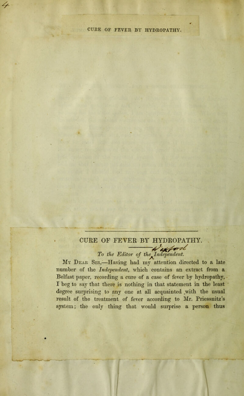 CUBE OF FEYEB BY HYDROPATHY. To the Editor of the^Independent. My Dear Sir,—Having had my attention directed to a late number of the Independent, which contains an extract from a Belfast paper, recording a cure of a case of fever by hydropathy, I beg to say that there is nothing in that statement in the least ' degree surprising to any one at all acquainted with the usual result of the treatment of fever according to Mr. Priessnitz’s system; the only thing that would surprise a person thus