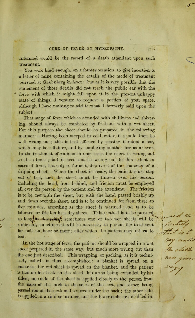 informed would be the record of a death attendant upon such treatment. You were kind enough, on a former occasion, to give insertion to a letter of mine containing the details of the mode of treatment pursued at Grafenberg in fever; but as it is very possible that the statement of those details did not reach the public ear with the * force with which it might fall upon it in the present unhappy state of things, I venture to request a portion of your space, although I have nothing to add to what I formerly said upon the subject. That stage of fever which is attended with chilliness and shiver- ing, should always be combated by frictions with a wet sheet. For this purpose the sheet should be prepared in the following manner:—Having been steeped in cold water, it should then be well wrung out; this is best effected by passing it round a bar, which may be a fixture, and by employing another bar as a lever. In the treatment of various chronic cases the sheet is wrung out to the utmost; but it need not be wrung out to this extent in cases of fever, but only so far as to deprive it of the character of a dripping sheet. When the sheet is ready, the patient must step out of bed, and the sheet must be thrown over his person, including the head, from behind, and friction must be employed all over the person by the patient and the attendant. The friction is to be, not with the sheet, but with the hand passed briskly up and down over the sheet, and is to be continued for from three to five minutes, according as the sheet is warmed, and is to be followed by friction in a dry sheet. This method is to be pursue^ as long^as sometimes one or two wet sheets will be sufficient, sometimes it will be necessary to pursue the treatment for half an, hour or more; after which the patient may return to bed. In the hot stage of fever, the patient should be wrapped in a wet sheet prepared in the same way, but much more wrung out than the one just described. This wrapping, or packing, as it is techni- cally called, is thus accomplished: a blanket is spread on a mattress, the wet sheet is spread on the blanket, and the patient is laid on his back on the sheet, his arms being extended by his sides; one side of the sheet is applied closely to the person from, the nape of the neck to the soles of the feet, one corner being passed round the neck and secured under the back ; the other side is applied in a similar manner, and the lower ends are doubled in - yy
